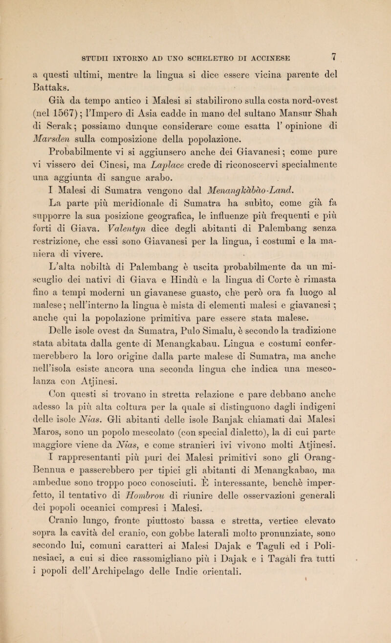 a questi ultimi, mentre la lingua si clice essere vicina parente del Battaks. Già da tempo antico i Malesi si stabilirono sulla Costa nord-ovest (nel 1567) ; Tlmpero di Asia cadde in mano del sultano Mansur Shah di Serak ; possiamo dunque considerare corne esatta Y opinione di Marsden sulla composizione délia popolazione. Probabilmente vi si aggiunsero anche dei Giavanesi ; corne pure vi vissero dei Cinesi, ma Lciplcice crede di riconoscervi specialmente una aggiunta di sangue arabo. I Malesi di Sumatra vengono dal Menanghàbcio-Land. La parte più méridionale di Sumatra ha subito, corne già fa supporre la sua posizione geografica, le influenze più frequenti e più forti di Giava. Valentyn dice degli abitanti di Palembang senza restrizione, ehe essi sono Giavanesi per la lingua, i costumi e la ma¬ niera di vivere. L’alta nobiltà di Palembang è uscita probabilmente da un mi- seuglio dei nativi di Giava e Hindù e la lingua di Corte è rimasta iino a tempi moderni un giavanese guasto, che pero ora fa luogo al malese ; nelhinterno la lingua è mista di elementi malesi e giavanesi \ anche qui la popolazione primitiva pare essere stata malese. Delle isole ovest da Sumatra, Pulo Simalu, è secondo la tradizione stata abitata dalla gente di Menangkabau. Lingua e costumi confer- merebbero la loro origine dalla parte malese di Sumatra, ma anche nelfisola esiste ancora una seconda lingua che indica una mesco- lanza con Atjinesi. Con questi si trovano in stretta relazione e pare debbano anche adesso la più alta coltura per la quale si distinguono dagli indigeni delle isole Nias. Gli abitanti delle isole Banjak chiamati dai Malesi Maros, sono un popolo mescolato (con spécial dialetto), la di cui parte maggiore viene da Nias, e corne stranieri ivi vivono molti Atjinesi. I rappresentanti più puri dei Malesi primitivi sono gli Orang- Bennua e passerebbero per tipici gli abitanti di Menangkabao, ma ambedue sono troppo poco conosciuti. E intéressante, benchè imper - fetto, il tentativo di Hombrou di riunire delle osservazioni général! dei popoli oceanici compresi i Malesi. Cranio lungo, fronte piuttosto bassa e stretta, vertice elevato sopra la cavità del cranio, con gobbe laterali molto pronunziate, sono secondo lui, comuni caratteri ai Malesi Dajak e Taguli ed i Poli- nesiaci, a cui si dice rassomigliano più i Dajak e i Tagali fra tutti i popoli delF Archipelago delle Indie orientali. i