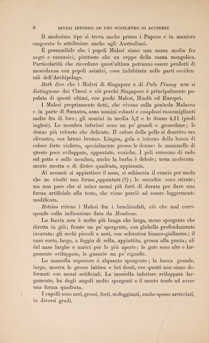 II medesimo tipo si trova anche presso i Papuas e in maniera esagerata' lo attribuisce anche agli Australiani. \ E presumibile clie i popoli Malesi siano una razza media fra negri e caucasici, piuttosto che un ceppo délia razza mongolica. Particolarità che ricordano quest’ultima potranno essere prodotti di mescolanza con popoli asiatici7 cosa indubitata nelle parti occiden- tali deirArchipelago. Roth dice che i Malesi di Singapore e di Pulo Pinang non si distinguono dai Cinesi e cio perché Singapore è principalmente po- polata di questi ultimi, con pochi Malesi, Hindù ed Europei. I Malesi propriamente detti, che vivono sulla penisola Malacca e in parte di Sumatra, sono uomini robusti e complessi rassomiglianti molto fra di loro ; gli uomini in media 5,2 e le donne 4,11 (piedi inglesi). Le membra inferiori sono un po7 grandi e grossolane ; le donne più robuste che délicate. Il colore délia pelle si descrive ora olivastro, ora bruno bronzo. Lingua, gola e interno délia bocca di colore forte violetto, specialmente presso le donne: le mammelle di queste poco sviluppate, appuntate, coniche. I peli crescono di rado sul petto e sulle membra, anche la barba è debole*, testa moderata- mente stretta e di dietro quadrata, appianata. Ai neonati si appiattisce il naso, si schiaccia il cranio per modo che ne risulti una forma ^appuntata (?) ; le orecchie sono stirate ; ma non pare che si usino mezzi più forti di durata per dare una forma artificiale alla testa, che viene percio ad essere leggermente modificata. Retzius ritiene i Malesi fra i brachicefali, cio che mal corri- sponde colla indicazione data da PLombrou. La faccia non è molto più lunga che larga, meno sporgente che diretta in giù ; fronte un po7 sporgente, con glabella profondamente incavata: gli occhi piccoli e neri, con sclerotica bianco-giallastra ; il naso corto, largo, a foggia di sella, appiattita, grossa alla punta; ali del naso larghe e narici per lo più aperte : le gote sono alte e lar- gamente sviluppate, le guancie un -po7 rigonlie. La mascella superiore è alquanto sporgente ; la bocca grande, larga, mostra le grosse labbra e bei denti, ove questi non siano de- formati con mezzi artificiali. La mascella inferiore sviluppata lar- gamente, ha degli angoli molto sporgenti e il mento tende ad avéré una forma quadrata. I capelli sono neri, grossi, forti, ondeggianti, anche spesso arricciati, in diversi gradi.