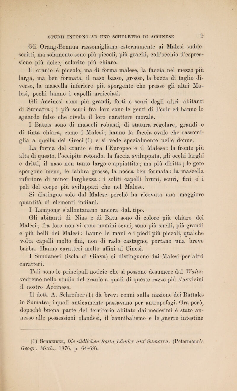 Gli Orang-Bennua rassomigliano esternamente ai Malesi sudde- scritti, ma solamente sono più piccoli, più gracili, coiroccliio d’espres- sione più. dolce, colorito più chiaro. 11 cranio è piccolo, ma di forma malese, la faccia nel mezzo più larga, ma ben formata, il naso basso, grosso, la bocca di taglio di- verso, la mascella inferiore più sporgente che presso gli altri Ma¬ lesi, pocbi hanno i capelli arricciati. Gli Accinesi sono più grandi, forti e scuri degli altri abitanti di Sumatra ; i più scuri fra loro sono le genti di Pedir ed hanno lo sguardo falso che rivela il loro carattere morale. I Battas sono di muscoli robusti, di statura regolare, grandi e di tinta cliiara, corne i Malesi; hanno la faccia ovale che rassomi- glia a quella dei Greci(!) e si vede specialmente nelle donne. La forma del cranio è fra l’Europeo e il Malese : la fronte più alta di questo, Foccipite rotondo, la faccia sviluppata, gli occhi larghi e dritti, il naso non tanto largo e appiattito ; ma più diritto ; le gote sporgono meno, le labbra grosse, la bocca ben formata : la mascella inferiore di minor larghezza : i soliti capelli bruni, scuri, fini e i peli del corpo più sviluppati che nel Malese. Si distingue solo dal Malese perché ha ricevuta una maggiore quantità di elementi indiani. I Lampong s'allontanano ancora daL tipo. Gli abitanti di Nias e di Batu sono di colore più chiaro dei Malesi ; fra loro non vi sono uomini scuri, sono più snelli, più grandi e più belli dei Malesi : hanno le mani e i piedi più piccoli, qualche volta capelli molto fini, non di rado castagno, portano una breve barba. Hanno caratteri molto affini ai Cinesi. I Sundanesi (isola di Giava) si distinguono dai Malesi per altri caratteri. Tali sono le principali notizie che si possono desumere dal Waitz: vedremo nello studio del cranio a quali di queste razze più s’avvicini il nostro Accinese. II dott. A. Schreiber(l) dà brevi cenni sulla nazione dei Battaks in Sumatra, i quali anticamente passavano per antropofagi. Ora pero, dopochè buona parte del territorio abitato dai medesimi è stato an- nesso aile possessioni olandesi, il cannibalismo e le guerre intestine (1) Schreiber, Die südlichen Botta Lânder auf Sumatra. (Petermann’s Geogr. Mitth., 1876, p. 64-68).