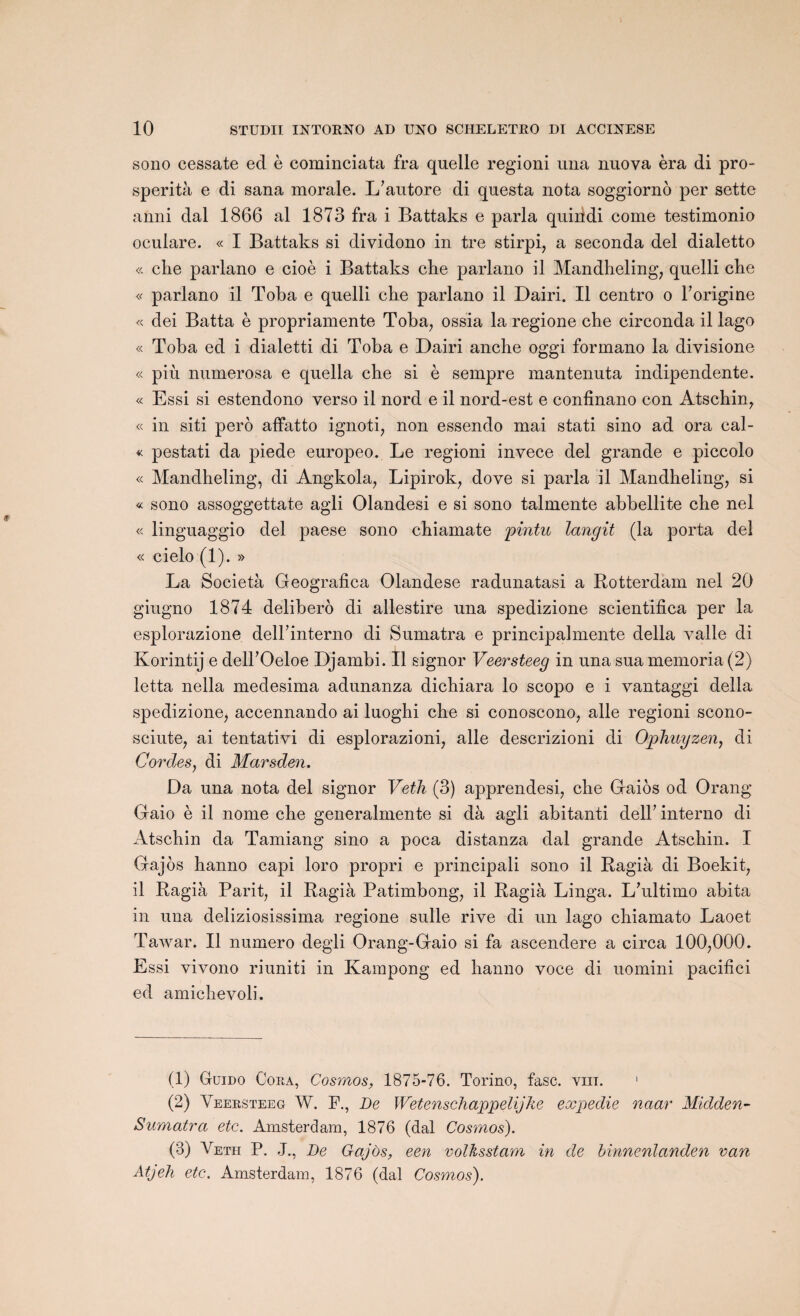 sono cessate ed è cominciata fra quelle regioni una nuova èra di pro- sperità e di sana morale. L’autore di questa nota soggiornô per sette anni dal 1866 al 1873 fra i Battaks e parla quiiidi corne testimonio oculare. « I Battaks si dividono in tre stirpi, a seconda del dialetto « clie parlano e cioè i Battaks che parlano il Mandheling, queili che « parlano il Toba e queili che parlano il Dairi. Il centro o korigine « dei Batta è propriamente Toba, ossia la regione che circonda il lago « Toba ed i dialetti di Toba e Dairi anche oggi formano la divisione « più numerosa e quella che si è sempre mantenuta indipendente. « Essi si estendono verso il nord e il nord-est e confinano con Atschin, « in siti perô affatto ignoti, non essendo mai stati sino ad ora cal- « pestati da piede europeo. Le regioni invece del grande e piccolo « Mandheling, di Angkola, Lipirok, dove si parla il Mandheling, si « sono assoggettate agli Olandesi e si sono talmente abbellite che nel « linguaggio del paese sono chiamate pintu langit (la porta del « cielo (1). » La Società Geografica Olandese radunatasi a Rotterdam nel 20 giugno 1874 délibéré di allestire una spedizione scientifica per la esplorazione delkinterno di Sumatra e principalmente délia valle di Korintij e dell’Oeloe Djambi. Il signor Veersteeg in una sua memoria (2) letta nella medesima adunanza dichiara lo scopo e i vantaggi délia spedizione, accennando ai luoghi che si conoscono, aile regioni scono- sciute, ai tentativi di esplorazioni, aile descrizioni di Ophuyzen, di Cordes, di Marsden. Da una nota del signor Veth (3) apprendesi, che Gaiôs od Orang Gaio è il nome che generalmente si dà agli abitanti delk interno di Atschin da Tamiang sino a poca distanza dal grande Atscliin. I Gajos hanno capi loro propri e principali sono il Ragià di Boekit, il Ragià Parit, il Ragià Patimbong, il Ragià Linga. L’ultimo abita in una deliziosissima regione sulle rive di un lago chiamato Laoet Tawar. Il numéro degli Orang-Gaio si fa ascendere a circa 100,000. Essi vivono riuniti in Kampong ed hanno voce di uomini pacifici ed amichevoli. (1) Guido Coea, Cosmos, 1875-76. Torino, fasc. vin. 1 2 3 (2) Veersteeg W. P., De Wetenschappelijke expedie naar Midden- Sumatra etc. Amsterdam, 1876 (dal Cosmos). (3) Veth P. J., De Gajos, een volksstam in de binnenlanden van Atjeh etc. Amsterdam, 1876 (dal Cosmos).