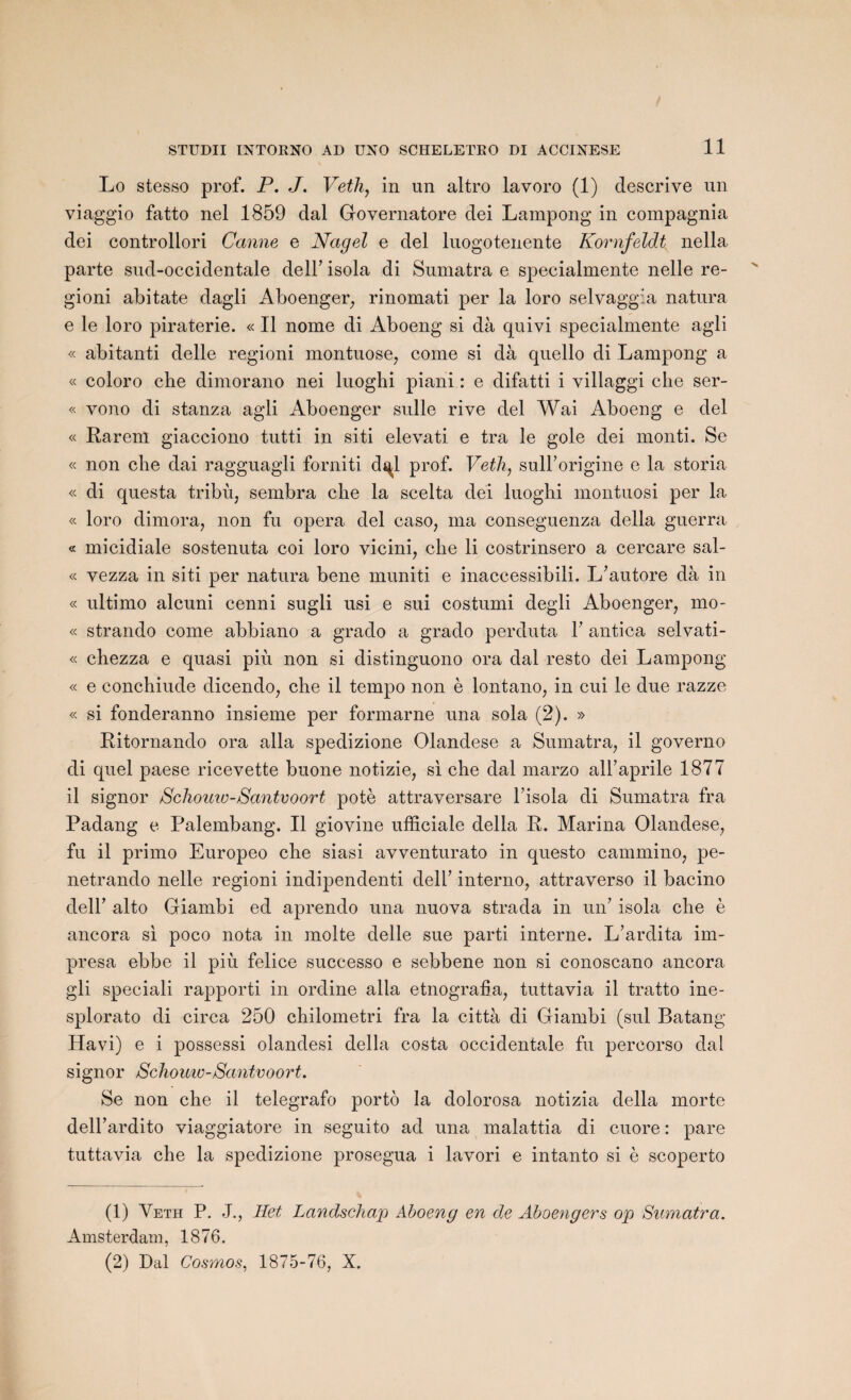 Lo stesso prof. P. J. Veth, in un altro lavoro (1) descrive un viaggio fatto nel 1859 dal Governatore dei Lampong in compagnia dei controllori Canne e Nagel e del luogotenente Kornfeldt nella parte sud-occidentale dell’ isola di Sumatra e specialmente nelle re- gioni abitate dagli Aboenger, rinomati per la loro selvaggia natura e le loro piraterie. « Il nome di Aboeng si dà quivi specialmente agli « abitanti delle regioni montuose, corne si dà quello di Lampong a « coloro cbe dimorano nei luoghi piani : e difatti i villaggi clie ser- « vono di stanza agli Aboenger sulle rive del Wai Aboeng e del « Rareni giacciono tutti in siti elevati e tra le gole dei monti. Se « non che dai ragguagli forniti d^l prof. Veth, sulborigine e la storia « di questa tribu, sembra clie la scelta dei luogbi montuosi per la « loro dimora, non fu opéra del caso, ma conseguenza délia guerra « micidiale sostenuta coi loro vicini, clie li costrinsero a cercare sal- « vezza in siti per natura bene muniti e inaccessibili. L’autore dà in « ultimo alcuni cenni sugli usi e sui costumi degli Aboenger, mo- « strando corne abbiano a grado a grado perduta Y antica selvati- « cbezza e quasi piu non si distinguono ora dal resto dei Lampong « e conchiude dicendo, che il tempo non è lontano, in cui le due razze « si fonderanno insieme per formarne una sola (2). » Ritornando ora alla spedizione Olandese a Sumatra, il governo di quel paese ricevette buone notizie, si che dal marzo all’aprile 1877 il signor Schouiv-Santvoort potè attraversare l'isola di Sumatra fra Padang e Palembang. Il giovine ufficiale délia R. Marina Olandese, fu il primo Europeo che siasi avventurato in questo cammino, pe- netrando nelle regioni indipendenti deli’ interno, attraverso il bacino deir alto Giambi ed aprendo una nuova strada in un’ isola che è ancora si poco nota in moite delle sue parti interne. L’ardita im- presa ebbe il più felice successo e sebbene non si conoscano ancora gli speciali rapporti in ordine alla etnografia, tuttavia il tratto ine- splorato di circa 250 chilometri fra la città di Giambi (sul Batang Havi) e i possessi olandesi délia costa occidentale fu percorso dal signor Schouw-Santvoort. Se non che il telegrafo porto la dolorosa notizia délia morte dell’ardito viaggiatore in seguito ad una malattia di cuore : pare tuttavia che la spedizione prosegua i lavori e intanto si è scoperto (1) Veth P. J., Het Landschap Aboeng en de Aboengers op Sumatra. Amsterdam, 1876. (2) Dal Cosmos, 1875-76, X.