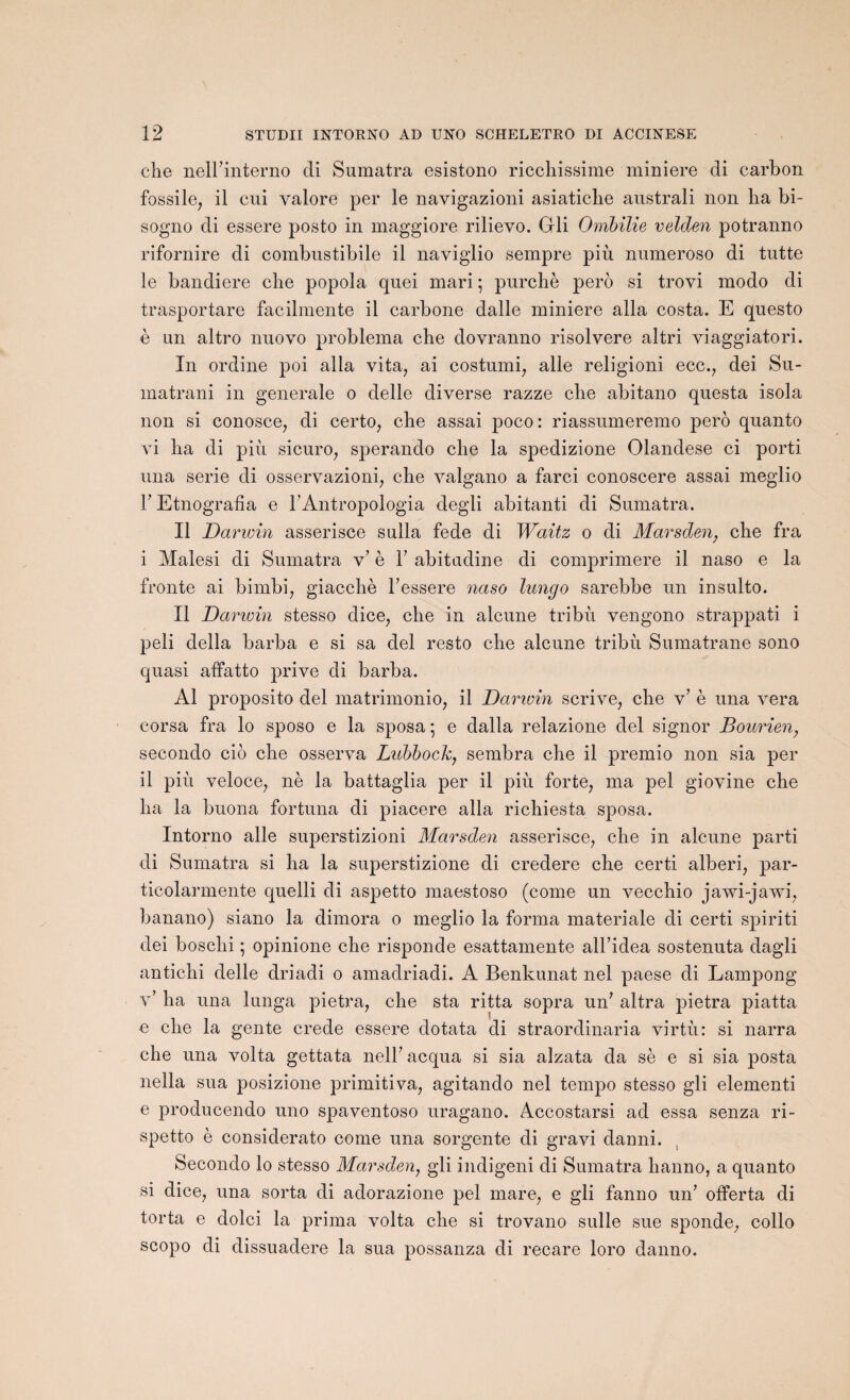 che neirinterno di Sumatra esistono ricchissime minière di carbon fossile, il cui valore per le navigazioni asiaticlie australi non lia bi- sogno di essere posto in maggiore rilievo. Grli Ombilie velden potranno rifornire di combustibile il naviglio sempre più numeroso di tutte le bandiere che popola quei mari ; purchè pero si trovi modo di trasportare facilmente il carbone dalle minière alla costa. E questo è un altro nuovo problema che dovranno risolvere altri viaggiatori. In ordine poi alla vita, ai costumi, aile religioni ecc., dei Su- matrani in generale o delle diverse razze che abitano questa isola non si conosce, di certo, che assai poco: riassumeremo pero quanto vi ha di più sicuro, sperando che la spedizione Olandese ci porti una sérié di osservazioni, che valgano a farci conoscere assai meglio F Etnografia e FAntropologia degli abitanti di Sumatra. Il Darwin asserisce sulla fede di Waitz o di Marsden, che fra i Malesi di Sumatra v7 è F abitudine di comprimere il naso e la fronte ai bimbi, giacchè Fessere naso lungo sarebbe un insulto. Il Darwin stesso dice, che in alcune tribu vengono strappati i peli délia barba e si sa del resto che alcune tribii Sumatrane sono quasi affatto prive di barba. Al proposito del matrimonio, il Darwin scrive, che v7 è una vera corsa fra lo sposo e la sposa \ e dalla relazione del signor Bourien, secondo cio che osserva Lubbock, sernbra che il premio non sia per il più veloce, nè la battaglia per il più forte, ma pel giovine che ha la buona fortuna di piacere alla richiesta sposa. Intorno aile superstizioni Marsden asserisce, che in alcune parti di Sumatra si ha la superstizione di credere che certi alberi, par- ticolarmente quelli di aspetto maestoso (corne un vecchio jawi-jawi, banano) siano la dimora o meglio la forma materiale di certi spiriti dei bosclii ; opinione che risponde esattamente alFidea sostenuta dagli antichi delle driadi o amadriadi. A Benkunat nel paese di Lampong v7 ha una lunga pietra, che sta ritta sopra un7 altra pietra piatta e che la gente crede essere dotata di straordinaria virtù: si narra che una volta gettata nelFacqua si sia alzata da sè e si sia posta nella sua posizione primitiva, agitando nel tempo stesso gli elementi e producendo uno spaventoso uragano. Accostarsi ad essa senza ri- spetto è considerato corne una sorgente di gravi danni. Secondo lo stesso Marsden, gli indigeni di Sumatra hanno, a quanto si dice, una sorta di adorazione pel mare, e gli fanno un7 offerta di torta e dolci la prima volta che si trovano sulle sue sponde, collo scopo di dissuadere la sua possanza di recare loro danno.