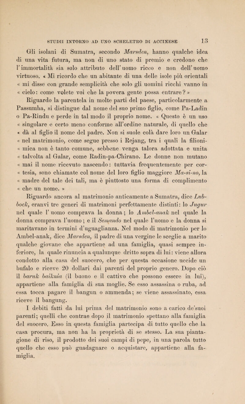 Gli isolani di Sumatra, secondo Marsden, hanno qualche idea di una vita futura, ma non di uno stato di premio e credono che Y immortalità sia solo attributo delh uomo ricco e non dell’ uomo virtuoso. « Mi ricordo che un abitante di una delle isole più orientali « mi disse con grande semplicità che solo gli uomini ricchi vanno in « cielo : corne volete voi che la povera gente possa entrare ? » Riguardo la parentela in moite parti del paese, particolarmente a Passumha, si distingue dal nome del suo primo figlio, corne Pa-Ladin o Pa-Rindu e perde in tal modo il proprio nome. « Questo è un uso « singolare e certo meno conforme all’ordine naturale, di quello che « dà al figlio il nome del padre. Non si suole cola dare loro un Galar « nel matrimonio, corne segue presso i Rejang, tra i quali la filioni- « mica non è tanto comune, sebbene venga talora adottata e unita « talvolta al Galar, corne Radin-pa-Chirano. Le donne non mutano « mai il nome ricevuto nascendo : tuttavia frequentemente per cor- « tesia, sono chiamate col nome del loro figlio maggiore Ma-si-no, la « madré del taie dei tali, ma è piuttosto una forma di complimento « che un nome. » Riguardo ancora al matrimonio anticamente a Sumatra, dice Lub- bock, eranvi tre generi di matrimoni perfettamente distinti: lo Jugur nel quale Y uomo comprava la donna ; lo Ambel-anak nel quale la donna comprava l’uomo ; e il Semando nel quale F uomo e la donna si maritavano in termini d’uguaglianza. Nel modo di matrimonio per lo Ambel-anak, dice Marsden, il padre di una vergine le sceglie a marito qualche giovane che appartiene ad una famiglia, quasi sempre in- feriore, la quale rinuncia a qualunque dritto sopra di lui : viene allora condotto alla casa del suocero, che per questa occasione uccide un bufalo e riceve 20 dollari dai parenti del proprio genero. Dopo cio il baruk baiknia (il baono e il cattivo che possono essere in lui), appartiene alla famiglia di sua moglie. Se esso assassina o ruba, ad essa tocca pagare il bangun o ammenda; se viene assassinato, essa riceve il bangung. I debiti fatti da lui prima del matrimonio sono a carico de’suoi parenti; quelli che contrae dopo il matrimonio spettano alla famiglia del suocero. Esso in questa famiglia partecipa di tutto quello che la casa procura, ma non ha la proprietà di se stesso. La sua pianta- gione di riso, il prodotto dei suoi campi di pepe, in una parola tutto quello che esso puô guadagnare o acquistare, appartiene alla fa¬ miglia.