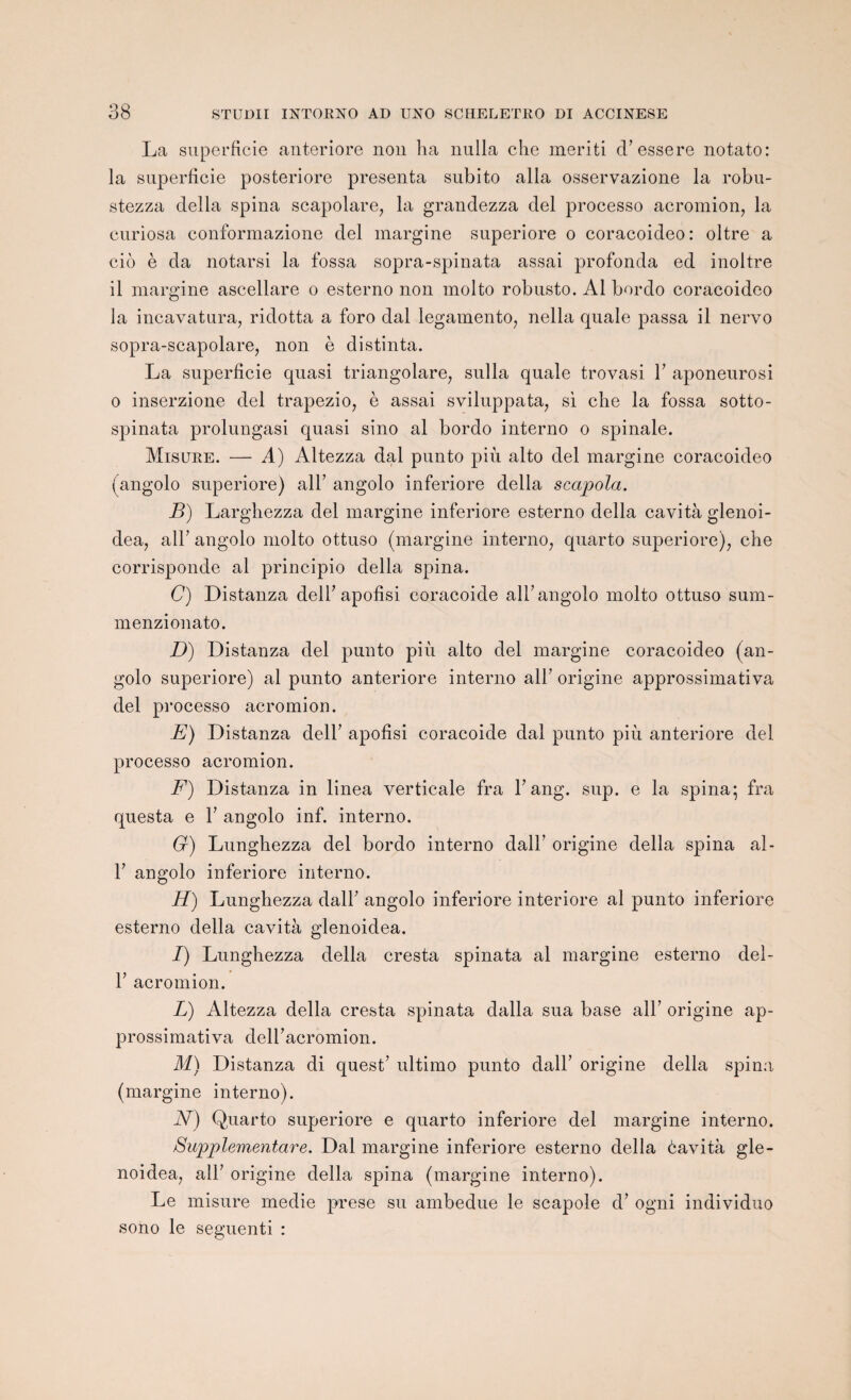OÛ La superficie anteriore non ha nulla che meriti d’essere notato: la superficie posteriore présenta subito alla osservazione la robu- stezza délia spina scapolare, la grandezza del processo acromion, la euriosa conformazione del margine superiore o coracoideo: oltre a cio è da notarsi la fossa sopra-spinata assai profonda ed inoltre il margine ascellare o esterno non molto robusto. Al bordo coracoideo la incavatura, ridotta a foro dal legamento, nella quale passa il nervo sopra-scapolare, non è distinta. La superficie quasi triangolare, sulla quale trovasi Y aponeurosi o inserzione del trapezio, è assai sviluppata, si che la fossa sotto- spinata prolungasi quasi sino al bordo interno o spinale. Misure. — A) Altezza dal punto più alto del margine coracoideo (angolo superiore) ail’ angolo inferiore délia scapola. B) Larghezza del margine inferiore esterno délia cavità glenoi- dea, ail7 angolo molto ottuso (margine interno, quarto superiore), che corrisponde al principio délia spina. C) Distanza dell’apofîsi coracoide ail’ angolo molto ottuso sum- menzionato. D) Distanza del punto più alto del margine coracoideo (an¬ golo superiore) al punto anteriore interno ail’ origine approssimativa del processo acromion. E) Distanza dell’ apofîsi coracoide dal punto più anteriore del processo acromion. F) Distanza in linea verticale fra Y ang. sup. e la spina; fra questa e Y angolo inf. interno. G) Lunghezza del bordo interno dall’ origine délia spina al- T angolo inferiore interno. H) Lunghezza dall’ angolo inferiore interiore al punto inferiore esterno délia cavità glenoidea. I) Lunghezza délia cresta spinata al margine esterno del- T acromion. L) Altezza délia cresta spinata dalla sua base alL origine ap¬ prossimativa deiracromion. M) Distanza di quest’ ultimo punto dall’ origine délia spina (margine interno). N) Quarto superiore e quarto inferiore del margine interno. Supplementare. Dal margine inferiore esterno délia èavità gle¬ noidea, alF origine délia spina (margine interno). Le misure rnedie prese su arnbedue le scapole d’ogni individuo sono le seguenti :