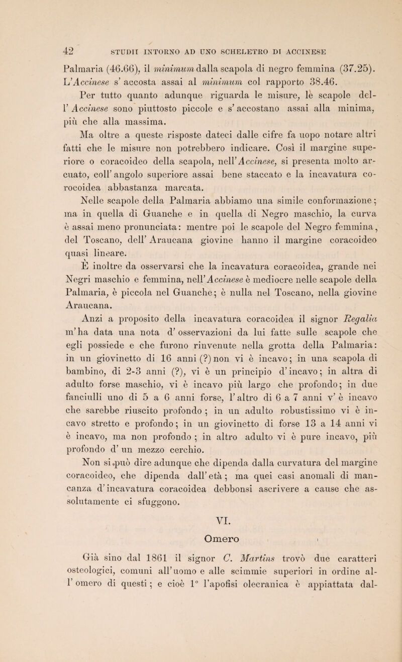 Palmaria (46.66), il minimum dalla scapola di negro femmina (37.25). L’A ccinese s’ accosta assai al minimum col rapporto 38.46. Per tutto quanto adnnque riguarda le misure, le scapole del- T Accinese sono piuttosto piccole e s’ accostano assai alla minima, più che alla massima. Ma oltre a queste risposte dateci dalle cifre fa uopo notare altri fatti che le misure non potrebbero indicare. Cosi il margine supe- riore o coracoideo délia scapola, nel Y Accinese, si présenta molto ar- cuato, coll’ angolo snperiore assai bene staccato e la incavatura co- rocoidea abbastanza marcata. Nelle scapole délia Palmaria abbiamo una simile conformazione ; ma in quella di Guanche e in quella di Negro maschio, la curva è assai meno pronunciata: mentre poi le scapole del Negro femmina, ciel Toscano, delP Araucana giovine hanno il margine coracoideo quasi lineare. E inoltre da osservarsi che la incavatura coracoidea, grande nei Negri maschio e femmina, nel Y Accinese è médiocre nelle scapole délia Palmaria, è piccola nel Guanche; è nulla nel Toscano, nella giovine Araucana. Anzi a proposito délia incavatura coracoidea il signor Regalia m’ha data una nota d’osservazioni da lui fatte sulle scapole che egli possiede e che furono rinvenute nella grotta délia Palmaria: in un giovinetto di 16 anni (?) non vi è incavo; in una scapola di bambino, di 2-3 anni (?), vi è un principio d’incavo ; in altra di adulto forse maschio, vi è incavo più largo che profondo; in due fanciulli uno di 5 a 6 anni forse, Y altro di 6 a 7 anni v’ è incavo che sarebbe riuscito profondo ; in un adulto robustissimo vi è in¬ cavo stretto e profondo; in un giovinetto di forse 13 a 14 anni vi è incavo, ma non profondo ; in altro adulto vi è pure incavo, più profondo d’un mezzo cerchio. Non si.puô dire adunque che dipenda dalla curvatura del margine coracoideo, che dipenda dalh età ; ma quei casi anomali di man- canza d? incavatura coracoidea debbonsi ascrivere a cause che as- solutamente ci sfuggono. VI. Omero Già sino dal 1861 il signor C. Martins trovô due caratteri osteologici, comuni alhuomo e aile scimmie superiori in ordine al- P omero di questi ; e cioè 1° l’apofisi olecranica è appiattata dal-