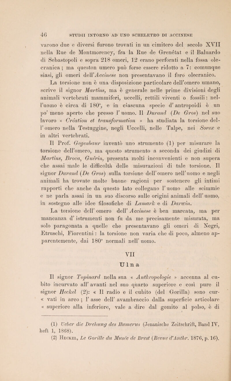 varono due e diversi furono trovati in un cimitero del secolo XVII nella Rue de Montmorency, fra la Rue de Grenétat e il Baluardo di Sebastopoli e sopra 218 omeri, 12 erano perforati nella fossa ole- cranica ; ma queston umero puo forse essere ridotto a 7: comunque siasi, gli omeri àe\Y Accinese non presentavano il foro olecranico. La torsione non è una disposizione particolare delFomero umano, scrive il signor Martins, ma è generale nelle prime divisioni degli animali yertebrati mammiferi, uccelli, rettili viventi o fossili : nel- ruomo è circa di 180°, e in ciascuna specie d’antropoidi è un po’ meno aperto che presso T uomo. Il Durand (De Gros) nel suo lavoro « Création et transformation » ha studiata la torsione del- F omero nella Testuggine, negli Uccelli, nelle Talpe, nei Sorex e in altri yertebrati. Il Prof. Gegenbaur invento uno strumento (1) per misurare la torsione delFomero, ma questo strumento a seconda dei giudizi di Martins, Broca Guérin, présenta molti inconvenienti e non supera che assai male le difficoltà delle misurazioni di taie torsione. Il signor Durand (De Gros) sulla torsione delFomero nelFuomo e negli animali ha trovate moite buone ragioni per sostenere gli intimi rapporti che anche da questo lato collegano F uomo aile scimmie e ne parla assai in un suo discorso sulie origini animali delF uomo, In sostegno aile idee filosofiche di Lamark e di Darwin. La torsione delF omero delF Accinese è ben marcata, ma per mancanza à’ istrumenti non fu da me precisamente misurata, ma solo paragonata a quelle che presentavano gli omeri di Xegri, Etruschi, Fiorentini : la torsione non varia che di poco, almeno ap- parentemente, dai 180° normali nelF uomo. VII U1 n a Il signor Topinard nella sua « Anthropologie » accenna al cu- bito incurvato alF avanti nel suo quarto superiore e cosi pure il signor Heckel (2): « Il radio e il cubito (del Gorilla) sono cur- « vati in arco ; F asse delF avambraccio dalla superficie articolare « superiore alla inferiore, vale a dire dal gornito al polso, è di (1) TJeber die Drehung des Humérus (Jenanische Zeitschrift, Band IV, heft 1, 1868).