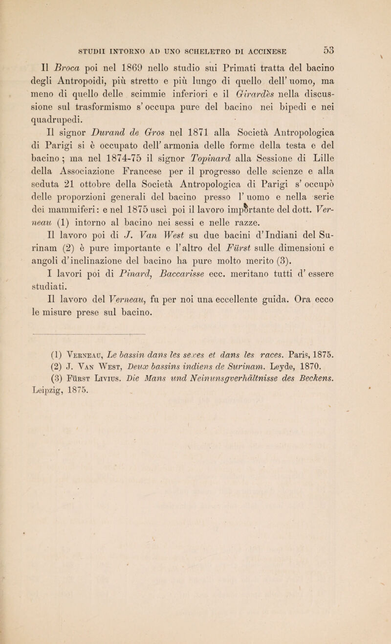 Il Brocci poi nel 1869 nello studio sui Primati tratta del bacino degli Antropoidi, più stretto e più lungo di quello delh uomo; ma meno di quello delle scimmie inferiori e il Girardes nella discus- sione sul trasformismo s’occupa pure del bacino nei bipedi e nei quadrupedi. Il signor Durand de Gros nel 1871 alla Società Antropologica di Parigi si è occupato delh armonia delle forme délia testa e del bacino ; ma nel 1874-75 il signor Topinard, alla Sessione di Lille délia Associazione Francese per il progresso delle scienze e alla seduta 21 ottobre délia Società Antropologica di Parigi s’ occupo delle proporzioni generali del bacino presso V uomo e nella sérié dei mammiferi: e nel 1875 usci poi il lavoro importante del dott. Ver- neau (1) intorno al bacino nei sessi e nelle razze. Il lavoro poi di J. Van West su due bacini d’Indiani del Su¬ rinam (2) è pure importante e Faltro del Fürst sulle dimensioni e angoli d’inclinazione del bacino ha pure molto merito (3). I lavori poi di Pinard, Baccarisse ecc. meritano tutti d’essere studiati. II lavoro del Verneau, fu per noi una eccellente guida. Ora ecco le misure prese sul bacino. (1) Verneau, Le bassin dans les sexes et dans les races. Paris, 1875. (2) J. Van West, Beux bassins indiens de Surinam. Leyde, 1870. (3) Fürst Livius. Die Mans und Neinunsgverhàltnisse des Beckens. Leipzig, 1875.
