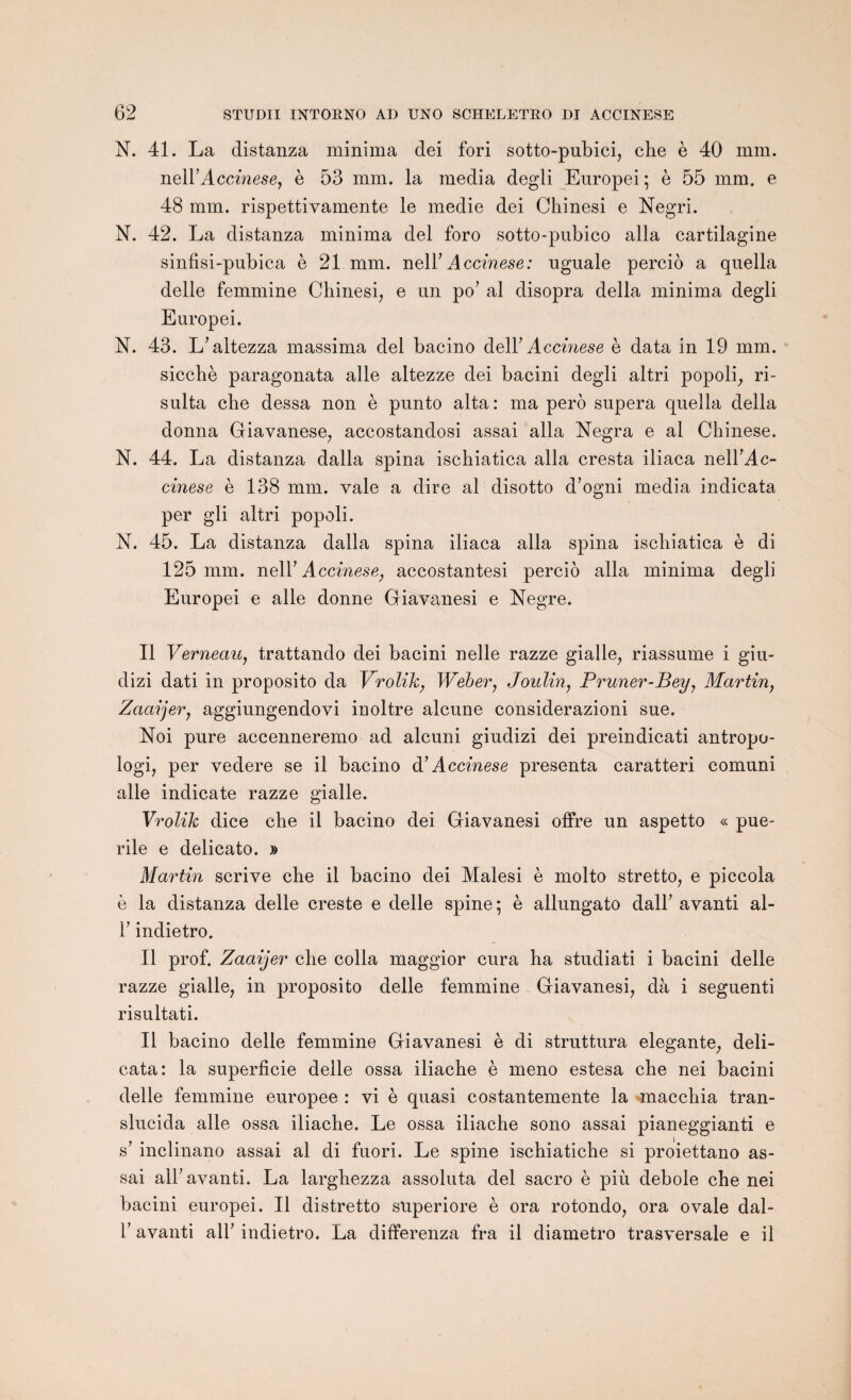 N. 41. La distanza minima dei fori sotto-pubici, cbe è 40 mm. neirAccinese, è 53 mm. la media degli Europei ; è 55 mm. e 48 mm. rispettivamente le medie dei Chinesi e Negri. N. 42. La distanza minima dei foro sotto-pubico alla cartilagine sinfisi-pubica è 21 mm. nelF Accinese: nguale percio a qnella delle femmine Chinesi, e un po’ al disopra délia minima degli Europei. N. 43. L’altezza massima dei bacino delF Accinese è data in 19 mm. siccbè paragonata aile altezze dei bacini degli altri popoli, ri- sulta che dessa non è punto alta: ma perô supera quella délia donna Giavanese, accostandosi assai alla Negra e al Chinese. N. 44. La distanza dalla spina ischiatica alla cresta iliaca nelFAc- cinese è 138 mm. vale a dire al disotto d’ogni media indicata per gli altri popoli. N. 45. La distanza dalla spina iliaca alla spina ischiatica è di 125 mm. nelY Accinese, accostantesi percio alla minima degli Europei e aile donne Giavanesi e Negre. Il Verneau, trattando dei bacini nelle razze gialle, riassume i giu- dizi dati in proposito da Yrolïk, Weber, Joulin, Pruner-Bey, Martin, Zaaijer, aggiungendovi inoltre alcune considerazioni sue. Noi pure accenneremo ad. alcuni giudizi dei preindicati antropo- logi, per vedere se il bacino à’Accinese présenta caratteri comuni aile indicate razze gialle. Yrolïk dice che il bacino dei Giavanesi offre un aspetto « pué¬ rile e delicato. » Martin scrive che il bacino dei Malesi è molto stretto, e piccola è la distanza delle creste e delle spine; è allungato dalF avanti al- F indietro. Il prof. Zaaijer che colla maggior cura ha studiati i bacini delle razze gialle; in proposito delle femmine Giavanesi, dà i seguenti risultati. Il bacino delle femmine Giavanesi è di struttura elegante, deli- cata: la superficie delle ossa iliache è meno estesa che nei bacini delle femmine europee : vi è quasi costantemente la macchia tran- slucida aile ossa iliache. Le ossa iliache sono assai pianeggianti e s’ inclinano assai al di fuori. Le spine ischiatiche si proiettano as¬ sai alF avanti. La larghezza assoluta dei sacro è più debole che nei bacini europei. Il distretto superiore è ora rotondo, ora ovale dal- F avanti alF indietro. La differenza fra il diametro trasversale e il
