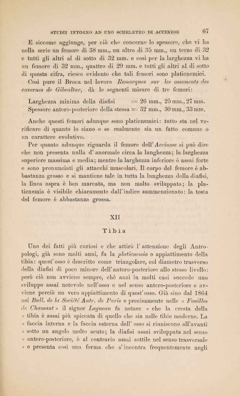 E siccome aggiunge, per cio che concerne lo spessore, die vi lia nella sérié un femore di 38 mm., un altro di 35 mm., un terzo di 32 e tutti gli altri al di sotto di 32 mm. e cosi per la largliezza vi lia un femore di 32 mm., quattro di 29 mm. e tutti gli altri al di sotto di questa cifra, riesce évidente che tali femori sono platicnemici. Cosi pure il Broca nel lavoro Remarques sur les ossements des cavernes de Gibraltar, dà le seguenti misure di tre femori: Largliezza minima délia diafisi = 26 mm., 25 min., 27 mm. Spessore antero-posteriore délia stessa = 32 mm., 30 mm., 33 mm. Anche questi femori adunque sono platicnemici: tutto sta nel ve- rificare di quanto lo siano e se realmente sia un fatto comune o un carattere evolutivo. Per quanto adunque riguarda il femore delY Accinese si puo dire che non présenta nulla à’ anormale circa la lungliezza; la largliezza superiore massima e media; mentre la largliezza inferiore è assai forte e sono pronunciati gli attacchi muscolari. Il corpo del femore è ab- bastanza grosso e si mantiene taie in tutta la lungliezza délia diafisi, la linea aspra è ben marcata, ma non molto sviluppata; la pla- ticnemia è visibile chiaramente dalF indice summenzionato : la testa del femore è abbastanza grossa. XII Tibia IJno dei fatti più curiosi e che attire Y attenzione degli Antro- pologi, già sono molti anni, fu la platicnemia o appiattimento délia tibia: quest7osso è descritto corne triangolare, col diametro trasverso délia diafisi di poco minore dell7 antero-posteriore allô stesso livello: pero cio non avviene sempre, chè anzi in molti casi succédé uno sviluppo assai notevole nelFosso e nel senso antero-posteriore e av¬ viene perciô un vero appiattimento di quest7 osso. Già sino dal 1864 nei Bull, de la Société Antr. de Paris e precisamente nelle « Fouilles de Chaînant » il signor Lagneau fa notare « che la cresta délia « tibia è assai più spiccata di quello che sia nelle tibie moderne. La « taccia interna e la faccia esterna delF osso si riuniscono alFavanti « sotto un angolo molto acuto; la diafisi assai sviluppata nel senso « antero-posteriore, è al contrario assai sottile nel senso trasversale « e présenta cosi una forma che s7 incontra frequentemente negli
