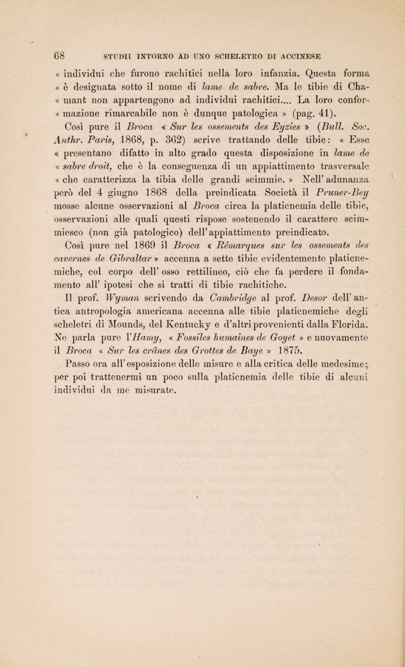 « individui che furono rachitici nella loro infanzia. Questa forma « è designata sotto il nome di lame de sabre. Ma le tibie di Cha- « mant non appartengono ad individui rachitici..,. La loro confor- « mazione rimarcabile non è dunque patologica » (pag. 41). Cosi pure il Broca « Sur les ossements des Eyzies » (Bull. Soc. Anthr. Paris, 1868, p. 362) scrive trattando delle tibie : « Esse « presentano difatto in alto grado questa disposizione in lame de « sabre droit, che è la conseguenza di un appiattimento trasversale « che caratterizza la tibia delle grandi scimmie. » NelP adunanza pero del 4 giugno 1868 délia preindicata Società il Pruner-Bey mosse alcune osservazioni al Broca circa la platicnemia delle tibie, osservazioni aile quali questi rispose sostenendo il carattere scim- miesco (non già patologico) delF appiattimento preindicato. Cosi pure nel 1869 il Broca « Remarques sur les ossements des cavernes de Gibraltar » accenna a sette tibie evidentemente platicne- miche, col corpo delP osso rettilineo, cio che fa perdere il fonda- mento ail’ ipotesi che si tratti di tibie rachitiche. Il prof. Wyman scrivendo da Cambridge al prof. Desor dell an- tica antropologia americana accenna aile tibie platicnemiche degli scheletri di Mounds, del Kentucky e d’altri provenienti dalla Florida. Ne parla pure YHamyy « Fossiles humaines de Goyet » e nuovamente il Broca « Sur les crânes des Grottes de Baye » 1875. Passo ora alhesposizione delle misure e alla critica delle medesime;^ per poi trattenermi un poco sulla platicnemia delle tibie di alcuni individui da me misurate.