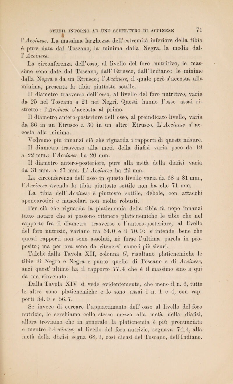 % Y Accinese. La massima larghezza dell’estremità inferiore délia tibia è pure data dal Toscano, la minima dalla Negra, la media dal- F Accinese. La circonferenza dell’osso, al livello del foro nutritivo, le mas- sime sono date dal Toscano, dall’Etrusco, dall’Indiano: le minime dalla Xegra e da un Etrusco; Y Accinese, il quale pero s’accosta alla minima, présenta la tibia piuttosto sottile. Il diametro trasverso dell’ osso, al livello del foro nutritivo, varia da 25 nel Toscano a 21 nei Negri. Questi hanno F osso assai ri- stretto : Y Accinese s’accosta al primo. Il diametro. antero-posteriore dell’ osso, al preindicato livello, varia da 36 in un Etrusco a 30 in un altro Etrusco. Accinese s’ ac¬ costa alla minima. Vedremo più innanzi cio che riguarda i rapporti di queste misure. Il diametro trasverso alla meta délia diafisi varia poco da 19 a 22 mm. : Y Accinese lia 20 mm. Il diametro antero-posteriore, pure alla metà délia diafisi varia da 31 mm. a 27 mm. L’ Accinese ba 29 mm. La circonferenza dell’osso in questo livello varia da 68 a 81 mm., Y Accinese avendo la tibia piuttosto sottile non ha che 71 mm. La tibia dell’ A ccinese è piuttosto sottile, debole, con attacchi aponeurotici e muscolari non molto robusti. Per cio che riguarda la platicnemia délia tibia fa uopo innanzi tutto notare che si possono ritenere platicnemiche le tibie che nel rapporto fra il diametro trasverso e F antero-posteriore, al livello del foro nutrizio, variano fra 54.0 e il 70.0: s’intende bene che questi rapporti non sono assoluti, nè forse l’ultima parola in pro- posito; ma per ora sono da ritenersi corne i più sicuri. Talchè dalla Tavola XII, colonna G, risultano platicnemiche le tibie di Negro e Xegra e punto quelle di Toscano e di Accinese, anzi quest’ ultimo ha il rapporto 77.4 che è il massimo sino a qui da me rinvenuto. Dalla Tavola XIV si vede evidentemente, che meno il n. 6, tutte le altre sono platicnemiche e lo sono assai i n. 1 e 4, con rap¬ porti 54.0 e 56.7. Se invece di cercare F appiattimento dell’ osso al livello del foro nutrizio, lo cerchiamo collo stesso mezzo alla metà délia diafisi, allora troviamo che in generale la platicnemia è più pronunciata e mentre Y Accinese, al livello del foro nutrizio, segnava 74.4, alla metà délia diafisi segna 68. 9, cosi dicasi del Toscano, dell’Indiano.