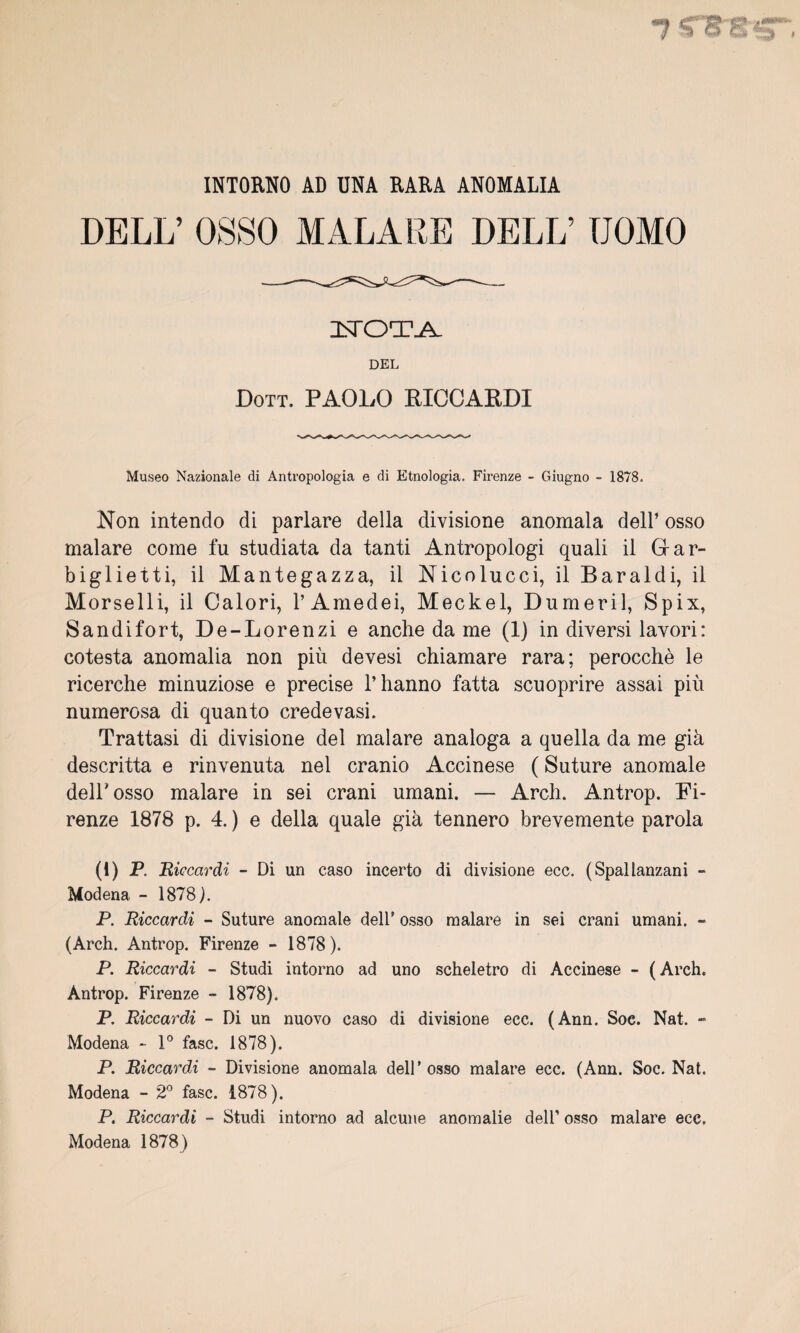 INTORNO AD UNA RARA ANOMALIA DELL’ OSSO MAL A RE DELL’ TJOMO istot-a. DEL Dott. PAOLO RICCARDI Museo Nazionale di Antropologia e di Etnologia. Firenze - Giugno - 1878. Non intendo di parlare délia divisione anomala dell’ osso malare corne fu studiata da tanti Antropologi quali il Grar- biglietti, il Mantegazza, il Nicolucci, il Baraldi, il M orselli, il Calori, l’Amedei, Meckel, Dumeril, Spix, Sandifort, De-Lorenzi e anche da me (1) in diversi lavori: cotesta anomalia non più devesi chiamare rara; perocchè le ricerche minuziose e précisé l’hanno fatta scuoprire assai più numerosa di quanto credevasi. Trattasi di divisione del malare analoga a quella da me già descritta e rinvenuta nel cranio Accinese ( Suture anomale delhosso malare in sei crani umani. — Arch. Antrop. Fi¬ renze 1878 p. 4. ) e délia quale già tennero brevemente parola (1) P. Biccardi - Di un caso incerto di divisione ecc. (Spallanzani - Modena - 1878 P P Biccardi - Suture anomale dell9 osso malare in sei crani umani. - (Arch. Antrop. Firenze - 1878). P. Riccardi - Studi intorno ad uno scheletro di Accinese - (Arch. Antrop. Firenze - 1878). P. Riccardi - Di un nuovo caso di divisione ecc. (Ann. Soe. Nat. - Modena - 1° fasc. 1878). P Riccardi - Divisione anomala dell’osso malare ecc. (Ann. Soc. Nat. Modena - 2° fasc. 1878). P. Riccardi - Studi intorno ad alcune anomalie dell’ osso malare ecc, Modena 1878)