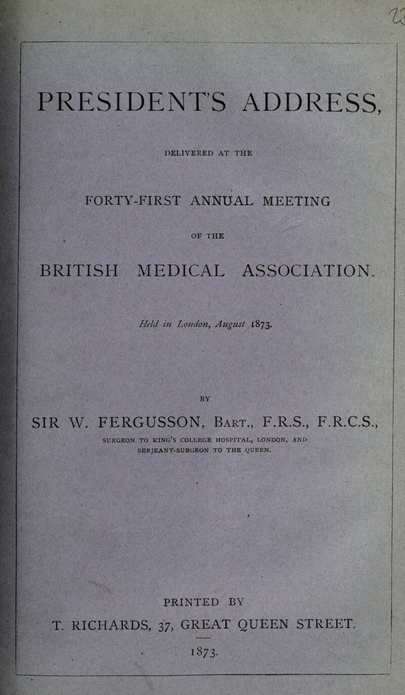 PRESIDENTS ADDRESS, DELIVERED AT THE FORTY-FIRST ANNUAL MEETING OF THE BRITISH MEDICAL ASSOCIATION. Held in London^ August 1873. BY SIR W. FERGUSSON, Bart., F.R.S., F.R.C.S., SURGEON TO KING’S COLLEGE HOSPITAL, LONDON, AND SERJEANT-SURGEON TO THE QUEEN. PRINTED BY T. RICHARDS, 37, GREAT QUEEN STREET. 1873-