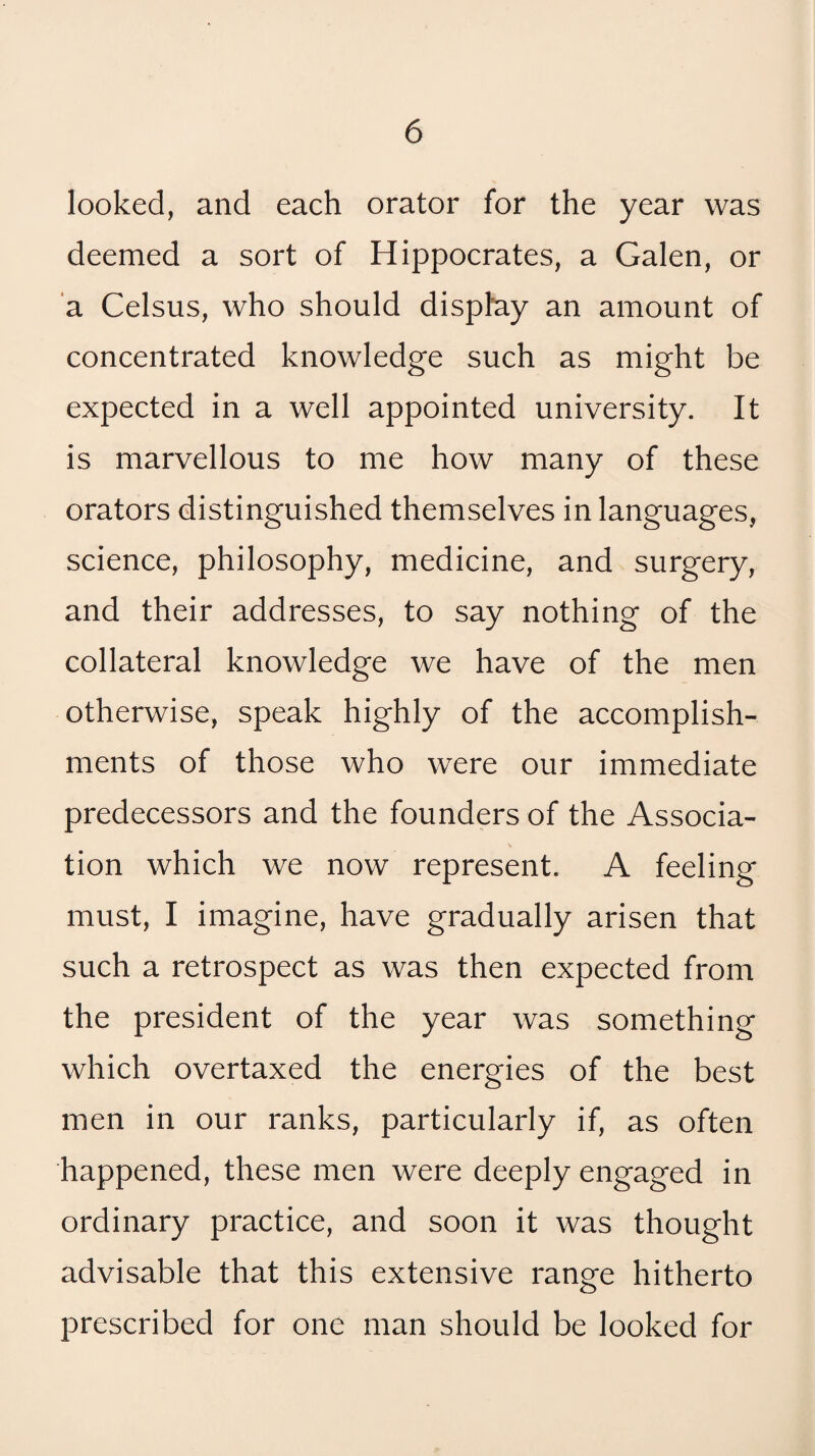 looked, and each orator for the year was deemed a sort of Hippocrates, a Galen, or 'a Celsus, who should display an amount of concentrated knowledge such as might be expected in a well appointed university. It is marvellous to me how many of these orators distinguished themselves in languages, science, philosophy, medicine, and surgery, and their addresses, to say nothing of the collateral knowledge we have of the men otherwise, speak highly of the accomplish¬ ments of those who were our immediate predecessors and the founders of the Associa¬ tion which we now represent. A feeling must, I imagine, have gradually arisen that such a retrospect as was then expected from the president of the year was something which overtaxed the energies of the best men in our ranks, particularly if, as often happened, these men were deeply engaged in ordinary practice, and soon it was thought advisable that this extensive range hitherto prescribed for one man should be looked for