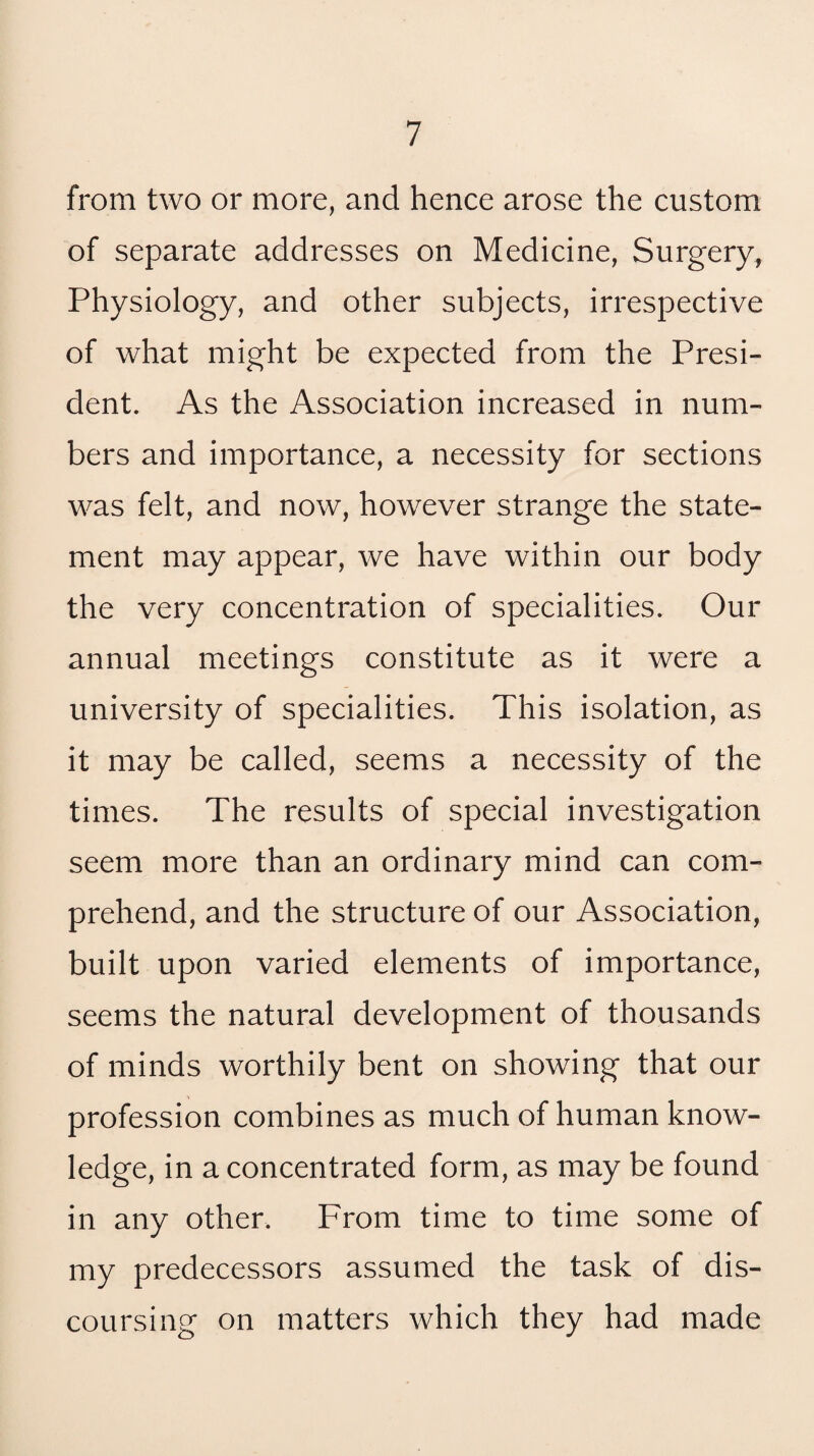 from two or more, and hence arose the custom of separate addresses on Medicine, Surgery, Physiology, and other subjects, irrespective of what might be expected from the Presi¬ dent. As the Association increased in num¬ bers and importance, a necessity for sections was felt, and now, however strange the state¬ ment may appear, we have within our body the very concentration of specialities. Our annual meetings constitute as it were a university of specialities. This isolation, as it may be called, seems a necessity of the times. The results of special investigation seem more than an ordinary mind can com¬ prehend, and the structure of our Association, built upon varied elements of importance, seems the natural development of thousands of minds worthily bent on showing that our profession combines as much of human know¬ ledge, in a concentrated form, as may be found in any other. From time to time some of my predecessors assumed the task of dis¬ coursing on matters which they had made