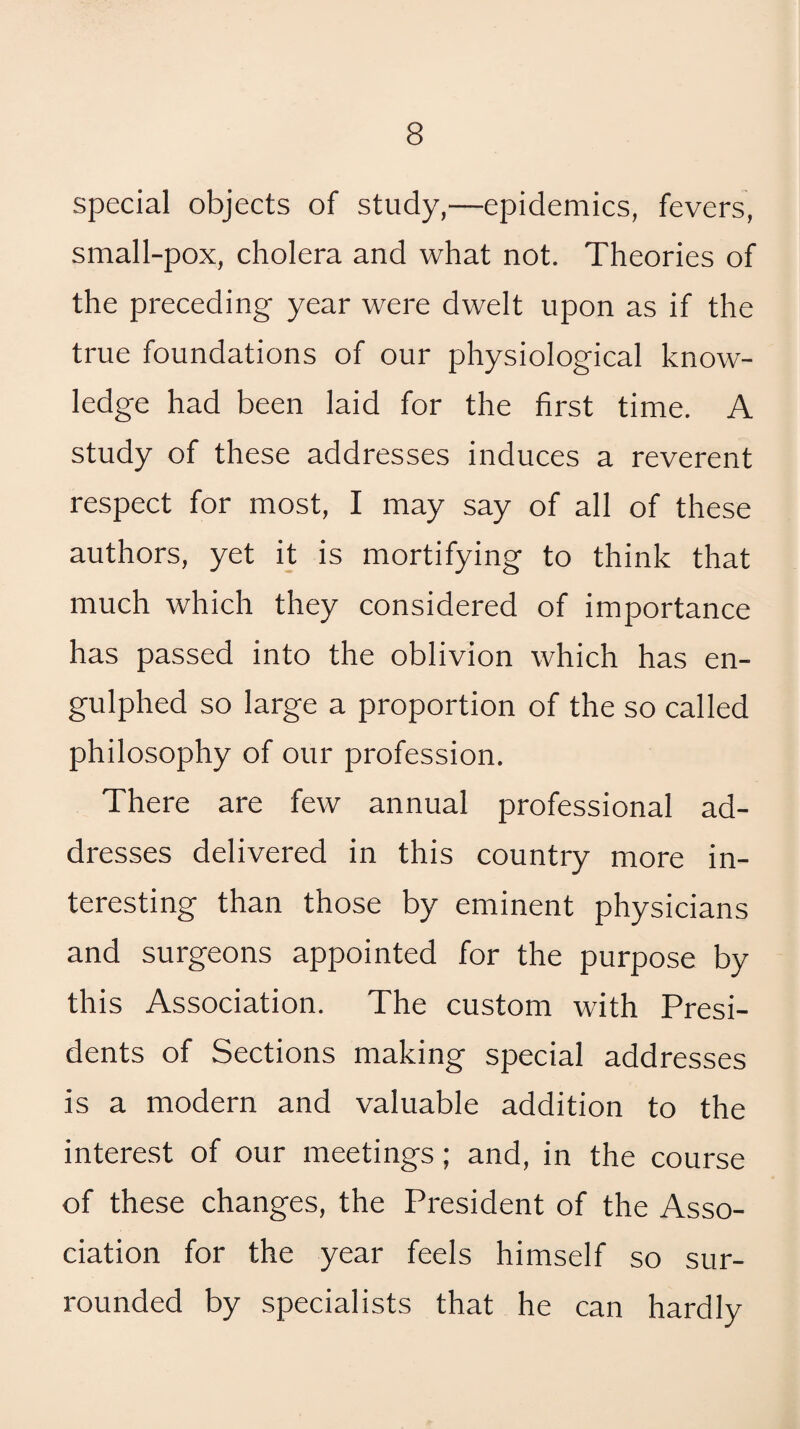 special objects of study,—epidemics, fevers, small-pox, cholera and what not. Theories of the preceding year were dwelt upon as if the true foundations of our physiological know¬ ledge had been laid for the first time. A study of these addresses induces a reverent respect for most, I may say of all of these authors, yet it is mortifying to think that much which they considered of importance has passed into the oblivion which has en- gulphed so large a proportion of the so called philosophy of our profession. There are few annual professional ad¬ dresses delivered in this country more in¬ teresting than those by eminent physicians and surgeons appointed for the purpose by this Association. The custom with Presi¬ dents of Sections making special addresses is a modern and valuable addition to the interest of our meetings; and, in the course of these changes, the President of the Asso¬ ciation for the year feels himself so sur¬ rounded by specialists that he can hardly