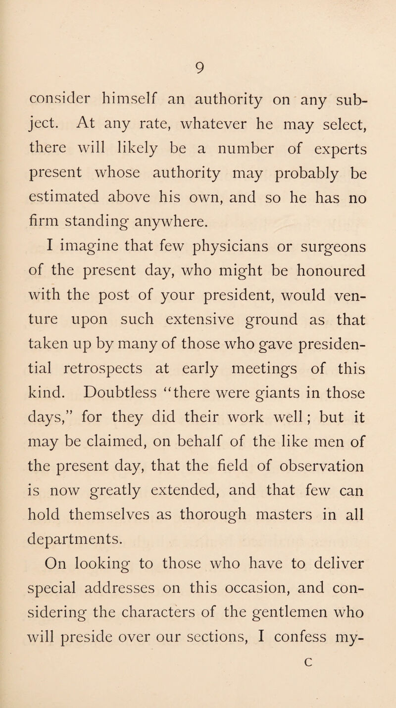 consider himself an authority on any sub¬ ject. At any rate, whatever he may select, there will likely be a number of experts present whose authority may probably be estimated above his own, and so he has no firm standing anywhere. I imagine that few physicians or surgeons of the present day, who might be honoured with the post of your president, would ven¬ ture upon such extensive ground as that taken up by many of those who gave presiden¬ tial retrospects at early meetings of this kind. Doubtless “there were giants in those days,” for they did their work well; but it may be claimed, on behalf of the like men of the present day, that the field of observation is now greatly extended, and that few can hold themselves as thorough masters in all departments. On looking to those who have to deliver special addresses on this occasion, and con¬ sidering the characters of the gentlemen who will preside over our sections, I confess my- c