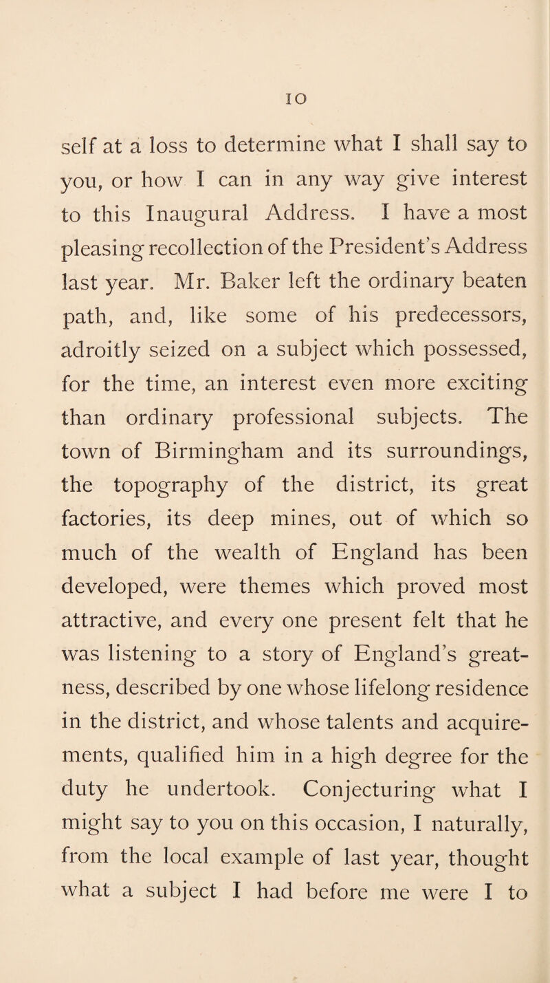 lO self at a loss to determine what I shall say to you, or how I can in any way give interest to this Inaugural Address. I have a most pleasing recollection of the President’s Address last year. Mr. Baker left the ordinary beaten path, and, like some of his predecessors, adroitly seized on a subject which possessed, for the time, an interest even more exciting than ordinary professional subjects. The town of Birmingham and its surroundings, the topography of the district, its great factories, its deep mines, out of which so much of the wealth of England has been developed, were themes which proved most attractive, and every one present felt that he was listening to a story of England’s great¬ ness, described by one whose lifelong residence in the district, and whose talents and acquire¬ ments, qualified him in a high degree for the duty he undertook. Conjecturing what I might say to you on this occasion, I naturally, from the local example of last year, thought what a subject I had before me were I to