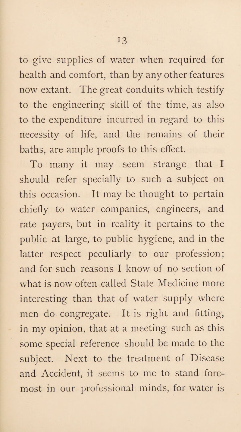 to give supplies of water when required for health and comfort, than by any other features now extant. The great conduits which testify to the engineering skill of the time, as also to the expenditure incurred in regard to this necessity of life, and the remains of their baths, are ample proofs to this effect. To many it may seem strange that I should refer specially to such a subject on this occasion. It may be thought to pertain chiefly to water companies, engineers, and rate payers, but in reality it pertains to the public at large, to public hygiene, and in the latter respect peculiarly to our profession; and for such reasons I know of no section of what is now often called State Medicine more interesting than that of water supply where men do congregate. It is right and fitting, in my opinion, that at a meeting such as this some special reference should be made to the subject. Next to the treatment of Disease and Accident, it seems to me to stand fore¬ most in our professional minds, for water is