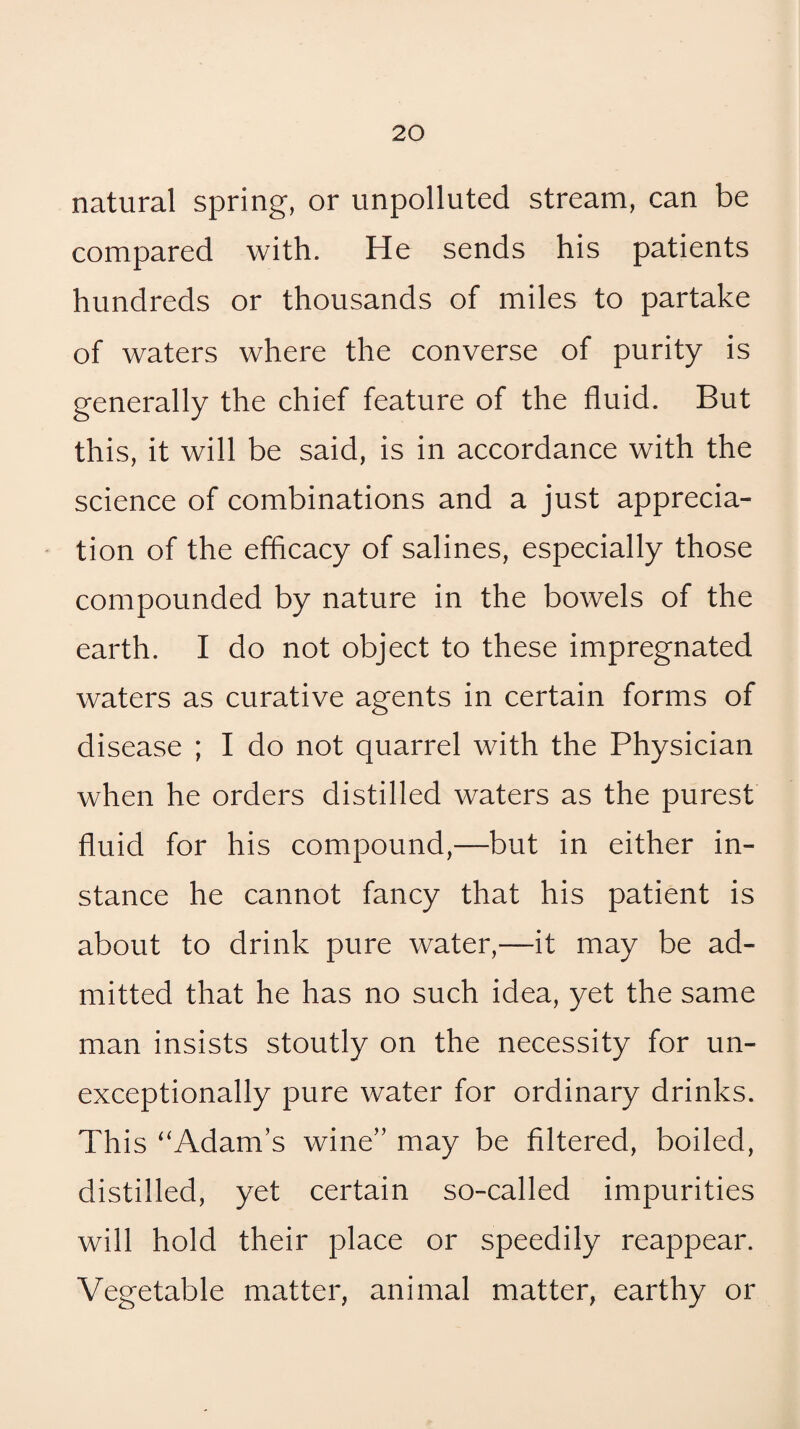 natural spring, or unpolluted stream, can be compared with. He sends his patients hundreds or thousands of miles to partake of waters where the converse of purity is generally the chief feature of the fluid. But this, it will be said, is in accordance with the science of combinations and a just apprecia¬ tion of the efficacy of salines, especially those compounded by nature in the bowels of the earth. I do not object to these impregnated waters as curative agents in certain forms of disease ; I do not quarrel with the Physician when he orders distilled waters as the purest fluid for his compound,—but in either in¬ stance he cannot fancy that his patient is about to drink pure water,—it may be ad¬ mitted that he has no such idea, yet the same man insists stoutly on the necessity for un- exceptionally pure water for ordinary drinks. This ‘‘Adam’s wine” may be filtered, boiled, distilled, yet certain so-called impurities will hold their place or speedily reappear. Vegetable matter, animal matter, earthy or