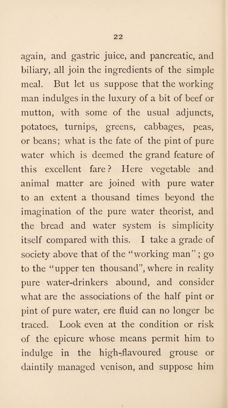 again, and gastric juice, and pancreatic, and biliary, all join the ingredients of the simple meal. But let us suppose that the working man indulges in the luxury of a bit of beef or mutton, with some of the usual adjuncts, potatoes, turnips, greens, cabbages, peas, or beans; what is the fate of the pint of pure water which is deemed the grand feature of this excellent fare ? Here vegetable and animal matter are joined with pure water to an extent a thousand times beyond the imagination of the pure water theorist, and the bread and water system is simplicity itself compared with this. I take a grade of society above that of the ^‘working man” ; go to the “upper ten thousand”, where in reality pure water-drinkers abound, and consider what are the associations of the half pint or pint of pure water, ere fluid can no longer be traced. Look even at the condition or risk of the epicure whose means permit him to indulge in the high-flavoured grouse or daintily managed venison, and suppose him