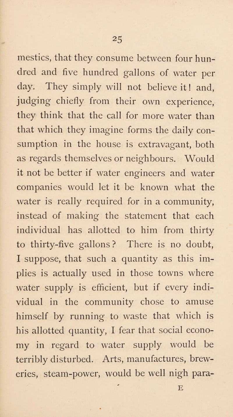 mestics, that they consume between four hun¬ dred and five hundred gallons of water per day. They simply will not believe it! and, judging chiefly from their own experience, they think that the call for more water than that which they imagine forms the daily con¬ sumption in the house is extravagant, both as regards themselves or neighbours. Would it not be better if water engineers and water companies would let it be known what the water is really required for in a community, instead of making the statement that each individual has allotted to him from thirty to thirty-five gallons ? There is no doubt, I suppose, that such a quantity as this im¬ plies is actually used in those towns where water supply is efficient, but if every indi¬ vidual in the community chose to amuse himself by running to waste that which is his allotted quantity, I fear that social econo¬ my in regard to water supply would be terribly disturbed. Arts, manufactures, brew¬ eries, steam-power, would be well nigh para- E