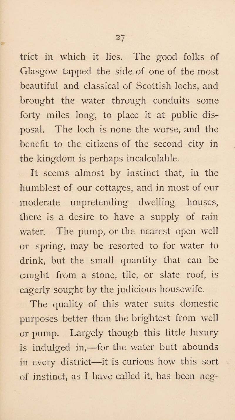 trict in which it lies. The good folks of Glasgow tapped the side of one of the most beautiful and classical of Scottish lochs, and brought the water through conduits some forty miles long, to place it at public dis¬ posal. The loch is none the worse, and the benefit to the citizens of the second city in the kingdom is perhaps incalculable. It seems almost by instinct that, in the humblest of our cottages, and in most of our moderate unpretending dwelling houses, there is a desire to have a supply of rain water. The pump, or the nearest open well or spring, may be resorted to for water to drink, but the small quantity that can be caught from a stone, tile, or slate roof, is eagerly sought by the judicious housewife. The quality of this water suits domestic purposes better than the brightest from well or pump. Largely though this little luxury is indulged in,—for the water butt abounds in every district—it is curious how this sort of instinct, as I have called it, has been neg-