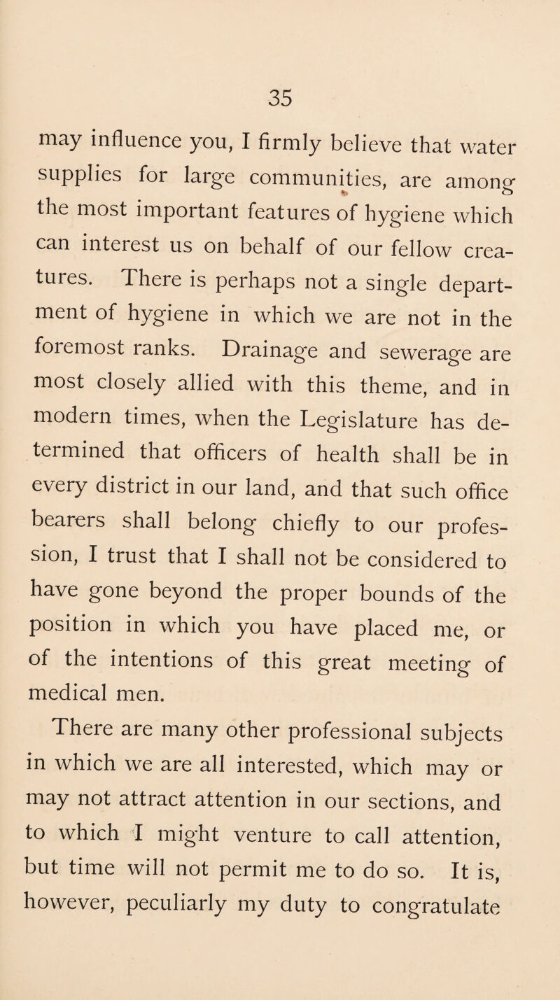 may influence you, I firmly believe that water supplies for large communijties, are among the most important features of hygiene which can interest us on behalf of our fellow crea¬ tures. There is perhaps not a single depart¬ ment of hygiene in which we are not in the foremost ranks. Drainage and sewerage are most closely allied with this theme, and in modern times, when the Legislature has de¬ termined that officers of health shall be in every district in our land, and that such office bearers shall belong chiefly to our profes¬ sion, I trust that I shall not be considered to have gone beyond the proper bounds of the position in which you have placed me, or of the intentions of this great meeting of medical men. There are many other professional subjects in which we are all interested, which may or may not attract attention in our sections, and to which 1 might venture to call attention, but time will not permit me to do so. It is, however, peculiarly my duty to congratulate