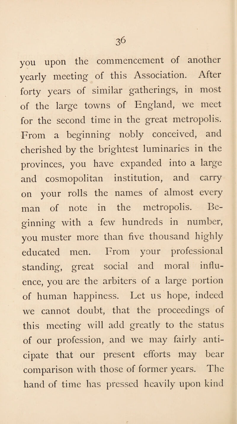 you upon the commencement of another yearly meeting of this Association. After forty years of similar gatherings, in most of the large towns of England, we meet for the second time in the great metropolis. From a beginning nobly conceived, and cherished by the brightest luminaries in the provinces, you have expanded into a large and cosmopolitan institution, and carry on your rolls the names of almost every man of note in the metropolis. Be¬ ginning with a few hundreds in number, you muster more than five thousand highly educated men. From your professional standing, great social and moral influ¬ ence, you are the arbiters of a large portion of human happiness. Let us hope, indeed we cannot doubt, that the proceedings of this meeting will add greatly to the status of our profession, and we may fairly anti¬ cipate that our present efforts may bear comparison with those of former years. The hand of time has pressed heavily upon kind