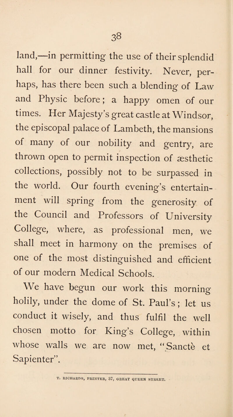 land,—in permitting the use of their splendid hall for our dinner festivity. Never, per¬ haps, has there been such a blending of Law and Physic before; a happy omen of our times. Her Majesty’s great castle at Windsor, the episcopal palace of Lambeth, the mansions of many of our nobility and gentry, are thrown open to permit inspection of aesthetic collections, possibly not to be surpassed in the world. Our fourth evening’s entertain¬ ment will spring from the generosity of the Council and Professors of University College, where, as professional men, we shall meet in harmony on the premises of one of the most distinguished and efficient of our modern Medical Schools. We have begun our work this morning holily, under the dome of St. Paul’s; let us conduct it wisely, and thus fulfil the well chosen motto for King’s College, within whose walls we are now met, “ Sancte et Sapienter”. T. RICHARDS, PRINTER, 37, GREAT QUEEN STREET,