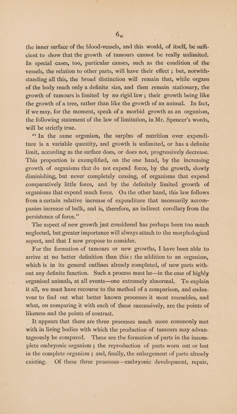 the inner surface of the blood-vessels, and this would, of itself, be suffi¬ cient to show that the growth of tumours cannot be really unlimited. In special cases, too, particular causes, such as the condition of the vessels, the relation to other parts, will have their effect; but, notwith¬ standing all this, the broad distinction will remain that, while organs of the body reach only a definite size, and then remain stationary, the growth of tumours is limited by no rigid law ; their growth being like the growth of a tree, rather than like the growth of an animal. In fact, if we may. for the moment, speak of a morbid growth as an organism, the following statement of the law of limitation, in Mr. Spencer’s words, will be strictly true. <f In the same organism, the surplus of nutrition over expendi¬ ture is a variable quantity, and growth is unlimited, or has a definite limit, according as the surface does, or does not, progressively decrease. This proportion is exemplified, on the one hand, by the increasing growth of organisms that do not expend force, by the growth, slowly diminishing, but never completely ceasing, of organisms that expend comparatively little force, and by the definitely limited growth of organisms that expend much force. On the other hand, this law follows from a certain relative increase of expenditure that necessarily accom¬ panies increase of bulk, and is, therefore, an indirect corollary from the persistence of force.” The aspect of new growth just considered has perhaps been too much neglected, but greater importance will always attach to the morphological aspect, and that I now propose to consider. For the formation of tumours or new growths, I have been able to arrive at no better definition than this : the addition to an organism, which is in its general outlines already completed, of new parts with¬ out any definite function. Such a process must be—in the case of highly organised animals, at all events—one extremely abnormal. To explain it all, we must have recourse to the method of a comparison, and endea¬ vour to find out what better known processes it most resembles, and what, on comparing it with each of these successively, are the points of likeness and the points of contrast. It appears that there are three processes much more commonly met with in living bodies with which the production of tumours may advan¬ tageously be compared. These are the formation of parts in the incom¬ plete embryonic organism ; the reproduction of parts worn out or lost in the complete organism ; and, finally, the enlargement of parts already existing. Of these three processes—embryonic development, repair,