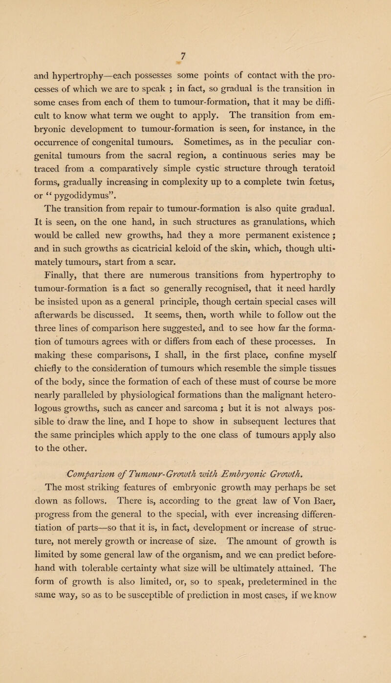 and hypertrophy—each possesses some points of contact with the pro¬ cesses of which we are to speak ; in fact, so gradual is the transition in some cases from each of them to tumour-formation, that it may be diffi¬ cult to know what term we ought to apply. The transition from em¬ bryonic development to tumour-formation is seen, for instance, in the occurrence of congenital tumours. Sometimes, as in the peculiar con¬ genital tumours from the sacral region, a continuous series may be traced from a comparatively simple cystic structure through teratoid forms, gradually increasing in complexity up to a complete twin foetus, or “ pygodidymus”. The transition from repair to tumour-formation is also quite gradual. It is seen, on the one hand, in such structures as granulations, which would be called new growths, had they a more permanent existence ; and in such growths as cicatricial keloid of the skin, which, though ulti¬ mately tumours, start from a scar. Finally, that there are numerous transitions from hypertrophy to tumour-formation is a fact so generally recognised, that it need hardly be insisted upon as a general principle, though certain special cases will afterwards be discussed. It seems, then, worth while to follow out the three lines of comparison here suggested, and to see how far the forma¬ tion of tumours agrees with or differs from each of these processes. In making these comparisons, I shall, in the first place, confine myself chiefly to the consideration of tumours which resemble the simple tissues of the body, since the formation of each of these must of course be more nearly paralleled by physiological formations than the malignant hetero¬ logous growths, such as cancer and sarcoma ; but it is not always pos¬ sible to draw the line, and I hope to show in subsequent lectures that the same principles which apply to the one class of tumours apply also to the other. Comparison of Tumour- Growth with Embryonic Growth. The most striking features of embryonic growth may perhaps be set down as follows. There is, according to the great law of Von Baer, progress from the general to the special, with ever increasing differen¬ tiation of parts—so that it is, in fact, development or increase of struc¬ ture, not merely growth or increase of size. The amount of growth is limited by some general law of the organism, and we can predict before¬ hand with tolerable certainty what size will be ultimately attained. The form of growth is also limited, or, so to speak, predetermined in the same way, so as to be susceptible of prediction in most cases, if we know