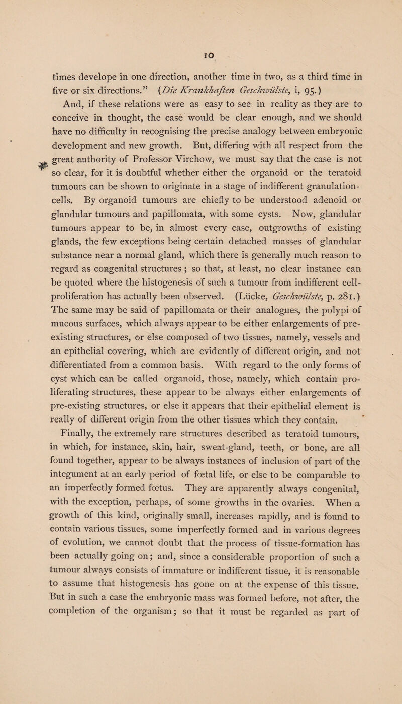 IO times develope in one direction, another time in two, as a third time in five or six directions.” (Die KrankJiaften Geschwiilste, i, 95.) And, if these relations were as easy to see in reality as they are to conceive in thought, the case would be clear enough, and we should have no difficulty in recognising the precise analogy between embryonic development and new growth. But, differing with all respect from the great authority of Professor Virchow, we must say that the case is not so clear, for it is doubtful whether either the organoid or the teratoid tumours can be shown to originate in a stage of indifferent granulation - cells. By organoid tumours are chiefly to be understood adenoid or glandular tumours and papillomata, with some cysts. Now, glandular tumours appear to be, in almost every case, outgrowths of existing glands, the few exceptions being certain detached masses of glandular substance near a normal gland, which there is generally much reason to regard as congenital structures; so that, at least, no clear instance can be quoted where the histogenesis of such a tumour from indifferent cell- proliferation has actually been observed. (Liicke, Geschwiilste, p. 281.) The same may be said of papillomata or their analogues, the polypi of mucous surfaces, which always appear to be either enlargements of pre¬ existing structures, or else composed of two tissues, namely, vessels and an epithelial covering, which are evidently of different origin, and not differentiated from a common basis. With regard to the only forms of cyst which can be called organoid, those, namely, which contain pro¬ liferating structures, these appear to be always either enlargements of pre-existing structures, or else it appears that their epithelial element is really of different origin from the other tissues which they contain. Finally, the extremely rare structures described as teratoid tumours, in which, for instance, skin, hair, sweat-gland, teeth, or bone, are all found together, appear to be always instances of inclusion of part of the integument at an early period of foetal life, or else to be comparable to an imperfectly formed foetus. They are apparently always congenital, with the exception, perhaps, of some growths in the ovaries. When a growth of this kind, originally small, increases rapidly, and is found to contain various tissues, some imperfectly formed and in various degrees of evolution, we cannot doubt that the process of tissue-formation has been actually going on; and, since a considerable proportion of such a tumour always consists of immature or indifferent tissue, it is reasonable to assume that histogenesis has gone on at the expense of this tissue. But in such a case the embryonic mass was formed befoz-e, not after, the completion of the organism; so that it must be regarded as part of