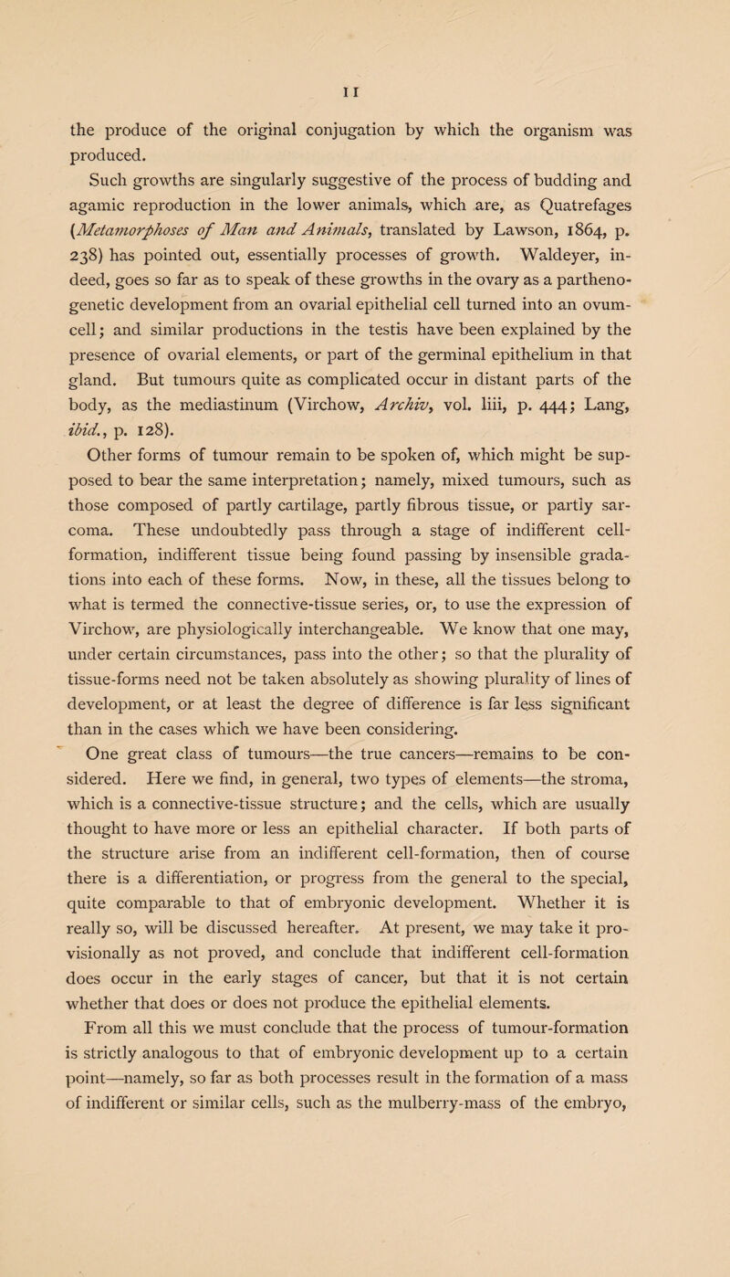 the produce of the original conjugation by which the organism was produced. Such growths are singularly suggestive of the process of budding and agamic reproduction in the lower animals, which are, as Quatrefages (Metamorphoses of Man and Animals, translated by Lawson, 1864, p. 238) has pointed out, essentially processes of growth. Waldeyer, in¬ deed, goes so far as to speak of these growths in the ovary as a partheno- genetic development from an ovarial epithelial cell turned into an ovum¬ cell ; and similar productions in the testis have been explained by the presence of ovarial elements, or part of the germinal epithelium in that gland. But tumours quite as complicated occur in distant parts of the body, as the mediastinum (Virchow, Archiv, vol. liii, p. 444; Lang, ibid., p. 128). Other forms of tumour remain to be spoken of, which might be sup¬ posed to bear the same interpretation; namely, mixed tumours, such as those composed of partly cartilage, partly fibrous tissue, or partly sar¬ coma. These undoubtedly pass through a stage of indifferent cell- formation, indifferent tissue being found passing by insensible grada¬ tions into each of these forms. Now, in these, all the tissues belong to what is termed the connective-tissue series, or, to use the expression of Virchow, are physiologically interchangeable. We know that one may, under certain circumstances, pass into the other; so that the plurality of tissue-forms need not be taken absolutely as showing plurality of lines of development, or at least the degree of difference is far less significant than in the cases which we have been considering. One great class of tumours—the true cancers—remains to be con¬ sidered. Here we find, in general, two types of elements—the stroma, which is a connective-tissue structure; and the cells, which are usually thought to have more or less an epithelial character. If both parts of the structure arise from an indifferent cell-formation, then of course there is a differentiation, or progress from the general to the special, quite comparable to that of embryonic development. Whether it is really so, will be discussed hereafter. At present, we may take it pro¬ visionally as not proved, and conclude that indifferent cell-formation does occur in the early stages of cancer, but that it is not certain whether that does or does not produce the epithelial elements. From all this we must conclude that the process of tumour-formation is strictly analogous to that of embryonic development up to a certain point—namely, so far as both processes result in the formation of a mass of indifferent or similar cells, such as the mulberry-mass of the embryo,
