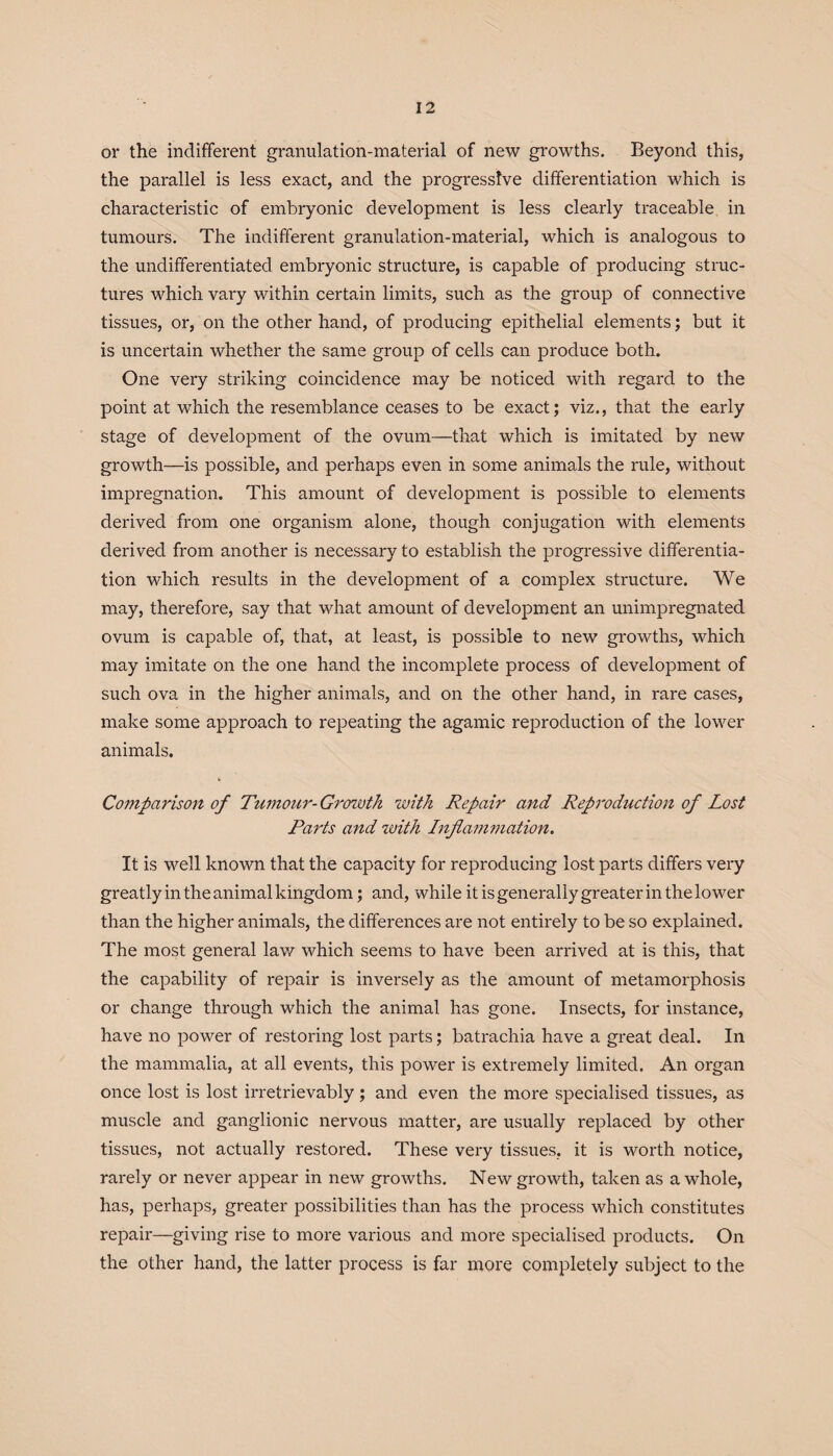 or the indifferent granulation-material of new growths. Beyond this, the parallel is less exact, and the progressive differentiation which is characteristic of embryonic development is less clearly traceable in tumours. The indifferent granulation-material, which is analogous to the undifferentiated embryonic structure, is capable of producing struc¬ tures which vary within certain limits, such as the group of connective tissues, or, on the other hand, of producing epithelial elements; but it is uncertain whether the same group of cells can produce both. One very striking coincidence may be noticed with regard to the point at which the resemblance ceases to be exact; viz., that the early stage of development of the ovum—that which is imitated by new growth—is possible, and perhaps even in some animals the rule, without impregnation. This amount of development is possible to elements derived from one organism alone, though conjugation with elements derived from another is necessary to establish the progressive differentia¬ tion which results in the development of a complex structure. We may, therefore, say that what amount of development an unimpregnated ovum is capable of, that, at least, is possible to new growths, which may imitate on the one hand the incomplete process of development of such ova in the higher animals, and on the other hand, in rare cases, make some approach to repeating the agamic reproduction of the lower animals. Comparison of Tumour-Growth with Repair and Reproduction of Lost Parts and zoith Inflammation. It is well known that the capacity for reproducing lost parts differs very greatly in the animal kingdom; and, while it is generally greater in the lower than the higher animals, the differences are not entirely to be so explained. The most general law which seems to have been arrived at is this, that the capability of repair is inversely as the amount of metamorphosis or change through which the animal has gone. Insects, for instance, have no power of restoring lost parts; batrachia have a great deal. In the mammalia, at all events, this power is extremely limited. An organ once lost is lost irretrievably ; and even the more specialised tissues, as muscle and ganglionic nervous matter, are usually replaced by other tissues, not actually restored. These very tissues, it is worth notice, rarely or never appear in new growths. New growth, taken as a whole, has, perhaps, greater possibilities than has the process which constitutes repair—giving rise to more various and more specialised products. On the other hand, the latter process is far more completely subject to the