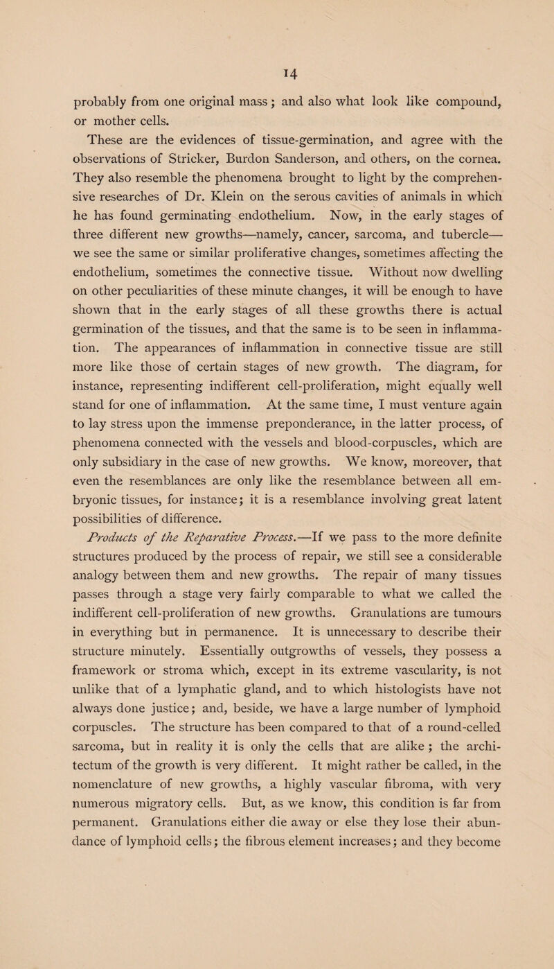 H probably from one original mass; and also what look like compound, or mother cells. These are the evidences of tissue-germination, and agree with the observations of Strieker, Burdon Sanderson, and others, on the cornea. They also resemble the phenomena brought to light by the comprehen¬ sive researches of Dr. Klein on the serous cavities of animals in which he has found germinating endothelium. Now, in the early stages of three different new growths—namely, cancer, sarcoma, and tubercle— we see the same or similar proliferative changes, sometimes affecting the endothelium, sometimes the connective tissue. Without now dwelling on other peculiarities of these minute changes, it will be enough to have shown that in the early stages of all these growths there is actual germination of the tissues, and that the same is to be seen in inflamma¬ tion. The appearances of inflammation in connective tissue are still more like those of certain stages of new growth. The diagram, for instance, representing indifferent cell-proliferation, might equally well stand for one of inflammation. At the same time, I must venture again to lay stress upon the immense preponderance, in the latter process, of phenomena connected with the vessels and blood-corpuscles, which are only subsidiary in the case of new growths. We know, moreover, that even the resemblances are only like the resemblance between all em¬ bryonic tissues, for instance; it is a resemblance involving great latent possibilities of difference. Products of the Reparative Process.—If we pass to the more definite structures produced by the process of repair, we still see a considerable analogy between them and new growths. The repair of many tissues passes through a stage very fairly comparable to what we called the indifferent cell-proliferation of new growths. Granulations are tumours in everything but in permanence. It is unnecessary to describe their structure minutely. Essentially outgrowths of vessels, they possess a framework or stroma which, except in its extreme vascularity, is not unlike that of a lymphatic gland, and to which histologists have not always done justice; and, beside, we have a large number of lymphoid corpuscles. The structure has been compared to that of a round-celled sarcoma, but in reality it is only the cells that are alike ; the archi- tectum of the growth is very different. It might rather be called, in the nomenclature of new growths, a highly vascular fibroma, with very numerous migratory cells. But, as we know, this condition is far from permanent. Granulations either die away or else they lose their abun¬ dance of lymphoid cells; the fibrous element increases; and they become