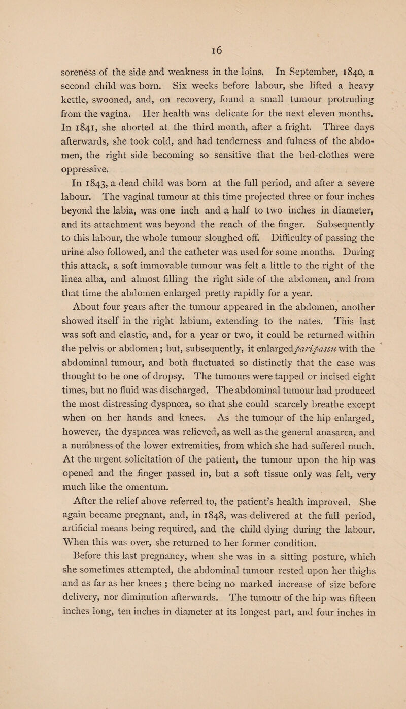 soreness of the side and weakness in the loins. In September, 1840, a second child was born. Six weeks before labour, she lifted a heavy kettle, swooned, and, on recovery, found a small tumour protruding from the vagina. Her health was delicate for the next eleven months. In 1841, she aborted at the third month, after a fright. Three days afterwards, she took cold, and had tenderness and fulness of the abdo¬ men, the right side becoming so sensitive that the bed-clothes were oppressive. In 1843, a dead child was born at the full period, and after a severe labour. The vaginal tumour at this time projected three or four inches beyond the labia, was one inch and a half to two inches in diameter, and its attachment was beyond the reach of the finger. Subsequently to this labour, the whole tumour sloughed off. Difficulty of passing the urine also followed, and the catheter was used for some months. During this attack, a soft immovable tumour was felt a little to the right of the linea alba, and almost filling the right side of the abdomen, and from that time the abdomen enlarged pretty rapidly for a year. About four years after the tumour appeared in the abdomen, another showed itself in the right labium, extending to the nates. This last was soft and elastic, and, for a year or two, it could be returned within the pelvis or abdomen; but, subsequently, it enlargedparipassu with the abdominal tumour, and both fluctuated so distinctly that the case was thought to be one of dropsy. The tumours were tapped or incised eight times, but no fluid was discharged. The abdominal tumour had produced the most distressing dyspnoea, so that she could scarcely breathe except when on her hands and knees. As the tumour of the hip enlarged, however, the dyspnoea was relieved, as well as the general anasarca, and a numbness of the lower extremities, from which she had suffered much. At the urgent solicitation of the patient, the tumour upon the hip was opened and the finger passed in, but a soft tissue only was felt, very much like the omentum. After the relief above referred to, the patient’s health improved. She again became pregnant, and, in 1848, was delivered at the full period, artificial means being required, and the child dying during the labour. When this was over, she returned to her former condition. Before this last pregnancy, when she was in a sitting posture, which she sometimes attempted, the abdominal tumour rested upon her thighs and as far as her knees ; there being no marked increase of size before delivery, nor diminution afterwards. The tumour of the hip was fifteen inches long, ten inches in diameter at its longest part, and four inches in