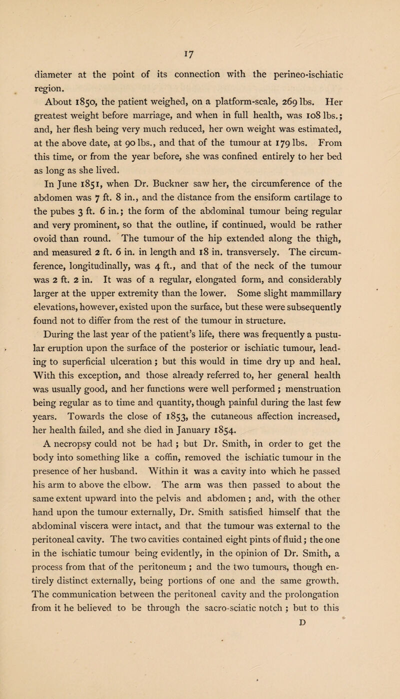 diameter at the point of its connection with the perineo-ischiatic region. About 1850, the patient weighed, on a platform-scale, 269 lbs. Her greatest weight before marriage, and when in full health, was 108 lbs.; and, her flesh being very much reduced, her own weight was estimated, at the above date, at 90 lbs., and that of the tumour at 179 lbs. From this time, or from the year before, she was confined entirely to her bed as long as she lived. In June 1851, when Dr. Buckner saw her, the circumference of the abdomen was 7 ft. 8 in., and the distance from the ensiform cartilage to the pubes 3 ft. 6 in.; the form of the abdominal tumour being regular and very prominent, so that the outline, if continued, would be rather ovoid than round. The tumour of the hip extended along the thigh, and measured 2 ft. 6 in. in length and 18 in. transversely. The circum¬ ference, longitudinally, was 4 ft., and that of the neck of the tumour was 2 ft. 2 in. It was of a regular, elongated form, and considerably larger at the upper extremity than the lower. Some slight mammillary elevations, however, existed upon the surface, but these were subsequently found not to differ from the rest of the tumour in structure. During the last year of the patient’s life, there was frequently a pustu¬ lar eruption upon the surface of the posterior or ischiatic tumour, lead¬ ing to superficial ulceration; but this would in time dry up and heal. With this exception, and those already referred to, her general health was usually good, and her functions were well performed ; menstruation being regular as to time and quantity, though painful during the last few years. Towards the close of 1853, the cutaneous affection increased, her health failed, and she died in January 1854. A necropsy could not be had ; but Dr. Smith, in order to get the body into something like a coffin, removed the ischiatic tumour in the presence of her husband. Within it was a cavity into which he passed his arm to above the elbow. The arm was then passed to about the same extent upward into the pelvis and abdomen ; and, with the other hand upon the tumour externally, Dr. Smith satisfied himself that the abdominal viscera were intact, and that the tumour was external to the peritoneal cavity. The two cavities contained eight pints of fluid; the one in the ischiatic tumour being evidently, in the opinion of Dr. Smith, a process from that of the peritoneum ; and the two tumours, though en¬ tirely distinct externally, being portions of one and the same growth. The communication between the peritoneal cavity and the prolongation from it he believed to be through the sacro-sciatic notch ; but to this D