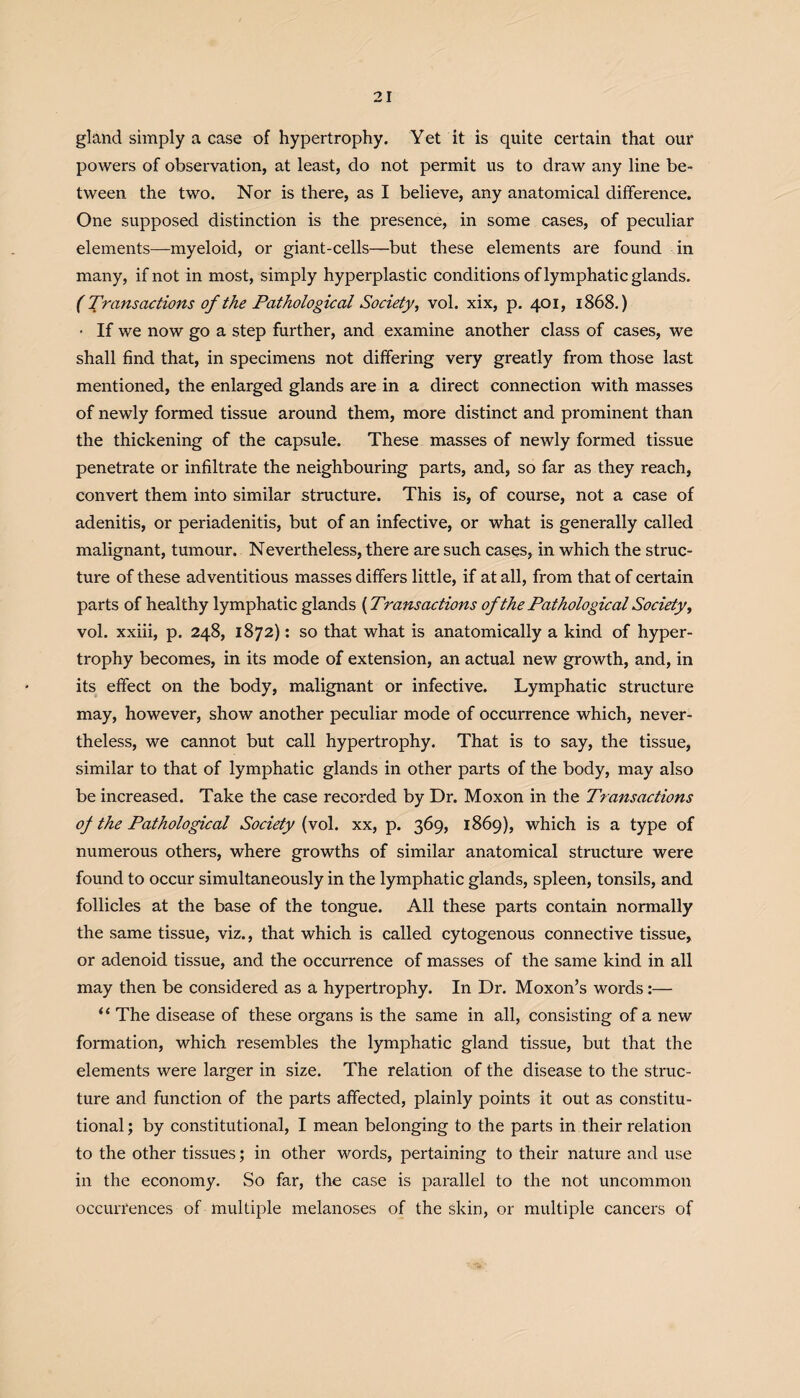 gland simply a case of hypertrophy. Yet it is quite certain that our powers of observation, at least, do not permit us to draw any line be¬ tween the two. Nor is there, as I believe, any anatomical difference. One supposed distinction is the presence, in some cases, of peculiar elements—myeloid, or giant-cells—but these elements are found in many, if not in most, simply hyperplastic conditions of lymphatic glands. (Transactions of the Pathological Society, vol. xix, p. 401, 1868.) ■ If we now go a step further, and examine another class of cases, we shall find that, in specimens not differing very greatly from those last mentioned, the enlarged glands are in a direct connection with masses of newly formed tissue around them, more distinct and prominent than the thickening of the capsule. These masses of newly formed tissue penetrate or infiltrate the neighbouring parts, and, so far as they reach, convert them into similar structure. This is, of course, not a case of adenitis, or periadenitis, but of an infective, or what is generally called malignant, tumour. Nevertheless, there are such cases, in which the struc¬ ture of these adventitious masses differs little, if at all, from that of certain parts of healthy lymphatic glands (Transactions of the Pathological Society, vol. xxiii, p. 248, 1872): so that what is anatomically a kind of hyper¬ trophy becomes, in its mode of extension, an actual new growth, and, in its effect on the body, malignant or infective. Lymphatic structure may, however, show another peculiar mode of occurrence which, never¬ theless, we cannot but call hypertrophy. That is to say, the tissue, similar to that of lymphatic glands in other parts of the body, may also be increased. Take the case recorded by Dr. Moxon in the Transactions of the Pathological Society (vol. xx, p. 369, 1869), which is a type of numerous others, where growths of similar anatomical structure were found to occur simultaneously in the lymphatic glands, spleen, tonsils, and follicles at the base of the tongue. All these parts contain normally the same tissue, viz., that which is called cytogenous connective tissue, or adenoid tissue, and the occurrence of masses of the same kind in all may then be considered as a hypertrophy. In Dr. Moxon’s words :— “ The disease of these organs is the same in all, consisting of a new formation, which resembles the lymphatic gland tissue, but that the elements were larger in size. The relation of the disease to the struc¬ ture and function of the parts affected, plainly points it out as constitu¬ tional ; by constitutional, I mean belonging to the parts in their relation to the other tissues; in other words, pertaining to their nature and use in the economy. So far, the case is parallel to the not uncommon occurrences of multiple melanoses of the skin, or multiple cancers of