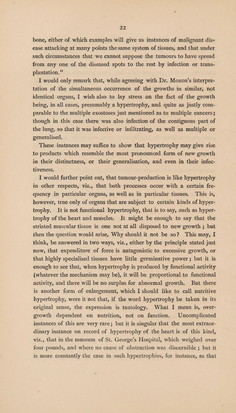 'll bone, either of which examples will give us instances of malignant dis¬ ease attacking at many points the same system of tissues, and that under such circumstances that we cannot suppose the tumours to have spread from any one of the diseased spots to the rest by infection or trans¬ plantation. n I would only remark that, while agreeing with Dr. Moxon’s interpre¬ tation of the simultaneous occurrence of the growths in similar, not identical organs, I wish also to lay stress on the fact of the growth being, in all cases, presumably a hypertrophy, and quite as justly com¬ parable to the multiple exostoses just mentioned as to multiple cancers; though in this case there was also infection of the contiguous part of the lung, so that it was infective or infiltrating, as well as multiple or generalised. These instances may suffice to show that hypertrophy may give rise to products which resemble the most pronounced form of new growth in their distinctness, or their generalisation, and even in their infec¬ tiveness. I would further point out, that tumour-production is like hypertrophy in other respects, viz., that both processes occur with a certain fre¬ quency in particular organs, as well as in particular tissues. This is, however, true only of organs that are subject to certain kinds of hyper¬ trophy. It is not functional hypertrophy, that is to say, such as hyper¬ trophy of the heart and muscles. It might be enough to say that the striated muscular tissue is one not at all disposed to new growth ; but then the question would arise, Why should it not be so ? This may, I think, be answered in two ways, viz., either by the principle stated just now, that expenditure of force is antagonistic to excessive growth, or that highly specialised tissues have little germinative power; but it is enough to see that, when hypertrophy is produced by functional activity (whatever the mechanism may be), it will be proportional to functional activity, and there will be no surplus for abnormal growth. But there is another form of enlargement, which I should like to call nutritive hypertrophy, were it not that, if the word hypertrophy be taken in its original sense, the expression is tautology. What I mean is, over¬ growth dependent on nutrition, not on function. Uncomplicated instances of this are very rare; but it is singular that the most extraor¬ dinary instance on record of hypertrophy of the heart is of this kind, viz., that in the museum of St. George’s Hospital, which weighed over four pounds, and where no cause of obstruction was discernible ; but it is more constantly the case in such hypertrophies, for instance, as that