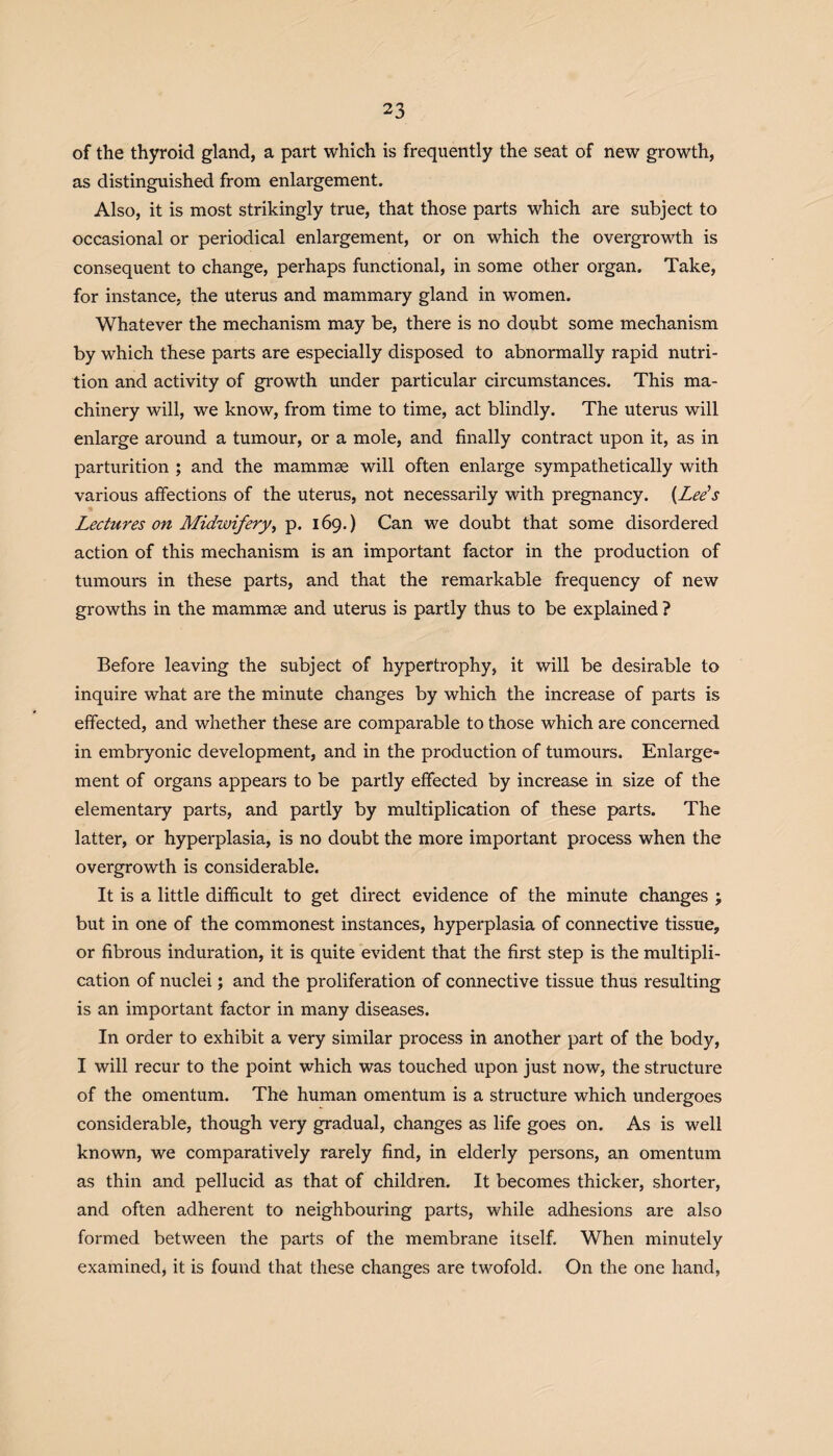 of the thyroid gland, a part which is frequently the seat of new growth, as distinguished from enlargement. Also, it is most strikingly true, that those parts which are subject to occasional or periodical enlargement, or on which the overgrowth is consequent to change, perhaps functional, in some other organ. Take, for instance, the uterus and mammary gland in women. Whatever the mechanism may be, there is no doubt some mechanism by which these parts are especially disposed to abnormally rapid nutri¬ tion and activity of growth under particular circumstances. This ma¬ chinery will, we know, from time to time, act blindly. The uterus will enlarge around a tumour, or a mole, and finally contract upon it, as in parturition ; and the mammae will often enlarge sympathetically with various affections of the uterus, not necessarily with pregnancy. (Lee’s Lectures on Midwifery, p. 169.) Can we doubt that some disordered action of this mechanism is an important factor in the production of tumours in these parts, and that the remarkable frequency of new growths in the mammae and uterus is partly thus to be explained ? Before leaving the subject of hypertrophy, it will be desirable to inquire what are the minute changes by which the increase of parts is effected, and whether these are comparable to those which are concerned in embryonic development, and in the production of tumours. Enlarge¬ ment of organs appears to be partly effected by increase in size of the elementary parts, and partly by multiplication of these parts. The latter, or hyperplasia, is no doubt the more important process when the overgrowth is considerable. It is a little difficult to get direct evidence of the minute changes ; but in one of the commonest instances, hyperplasia of connective tissue, or fibrous induration, it is quite evident that the first step is the multipli¬ cation of nuclei; and the proliferation of connective tissue thus resulting is an important factor in many diseases. In order to exhibit a very similar process in another part of the body, I will recur to the point which was touched upon just now, the structure of the omentum. The human omentum is a structure which undergoes considerable, though very gradual, changes as life goes on. As is well known, we comparatively rarely find, in elderly persons, an omentum as thin and pellucid as that of children. It becomes thicker, shorter, and often adherent to neighbouring parts, while adhesions are also formed between the parts of the membrane itself. When minutely examined, it is found that these changes are twofold. On the one hand,