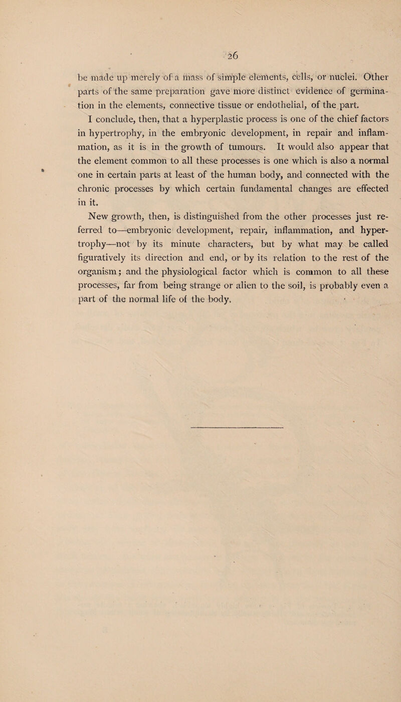 be made up merely of a mass of simple elements, cells, or nuclei. Other parts of the same preparation gave more distinct evidence of germina¬ tion in the elements, connective tissue or endothelial, of the part. I conclude, then, that a hyperplastic process is one of the chief factors in hypertrophy, in the embryonic development, in repair and inflam¬ mation, as it is in the growth of tumours. It would also appear that the element common to all these processes is one which is also a normal one in certain parts at least of the human body, and connected with the chronic processes by which certain fundamental changes are effected in it. New growth, then, is distinguished from the other processes just re¬ ferred to—embryonic development, repair, inflammation, and hyper¬ trophy—not by its minute characters, but by what may be called figuratively its direction and end, or by its relation to the rest of the organism; and the physiological factor which is common to all these processes, far from being strange or alien to the soil, is probably even a part of the normal life of the body.