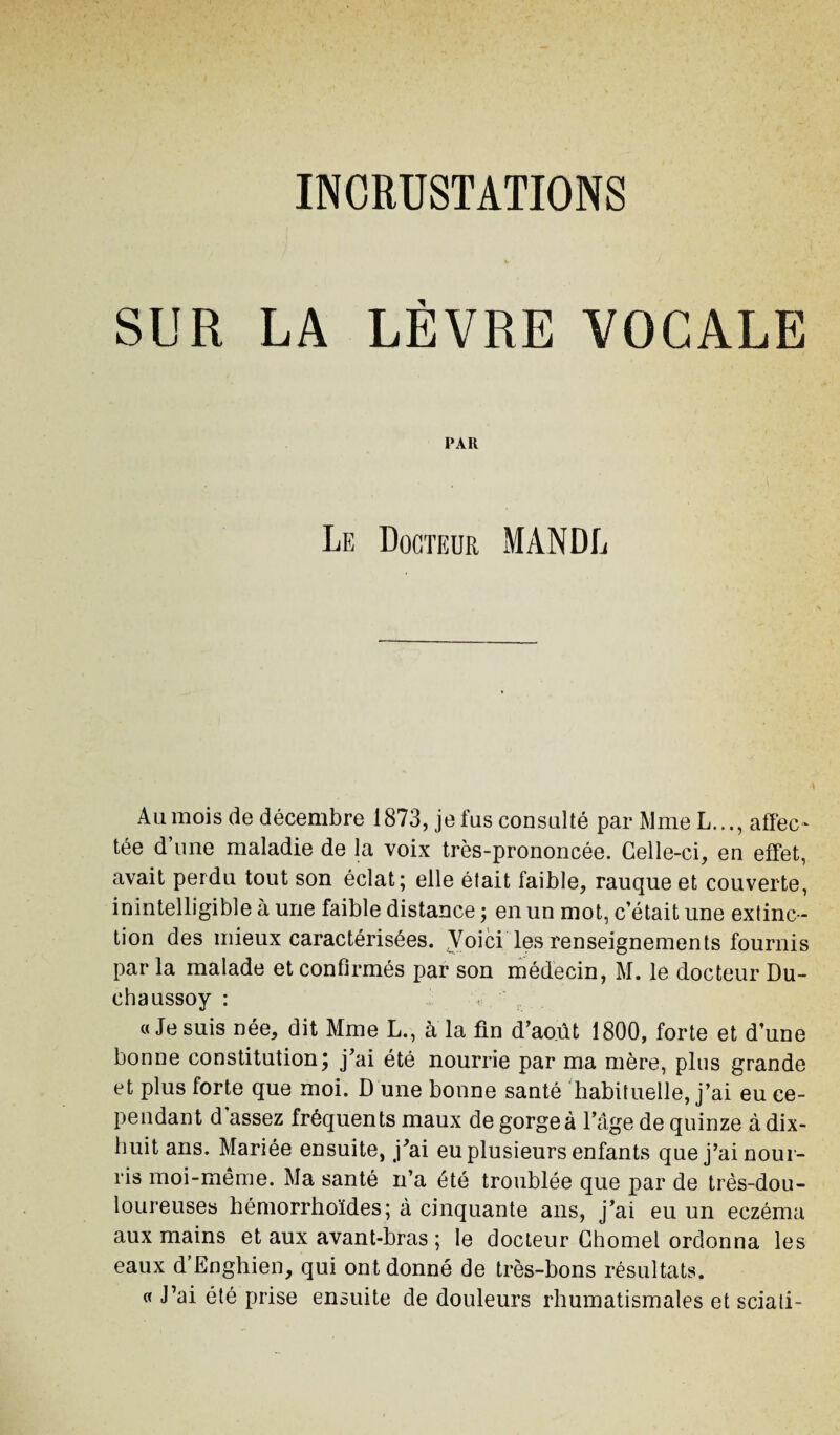 SUR LA LÈVRE VOCALE PAR Le Docteur MANDL Au mois de décembre 1873, jefus consulté par Mme L..., affec¬ tée d’une maladie de la voix très-prononcée. Celle-ci, en effet, avait perdu tout son éclat; elle était faible, rauque et couverte, inintelligible à une faible distance ; en un mot, c’était une extinc ¬ tion des mieux caractérisées. Voici les renseignements fournis par la malade et confirmés par son médecin, M. le docteur Du- chaussoy : «Jesuis née, dit Mme L., à la fin d’août 1800, forte et d’une bonne constitution; j’ai été nourrie par ma mère, plus grande et plus forte que moi. D'une bonne santé habituelle, j’ai eu ce¬ pendant d assez fréquents maux de gorgea l’âge de quinze à dix- huit ans. Mariée ensuite, j’ai eu plusieurs enfants que j’ai nour¬ ris moi-même. Ma santé n’a été troublée que par de très-dou¬ loureuses bémorrhoïdes; à cinquante ans, j’ai eu un eczéma aux mains et aux avant-bras ; le docteur Chomel ordonna les eaux d’Enghien, qui ont donné de très-bons résultats. « J’ai été prise ensuite de douleurs rhumatismales et sciati-