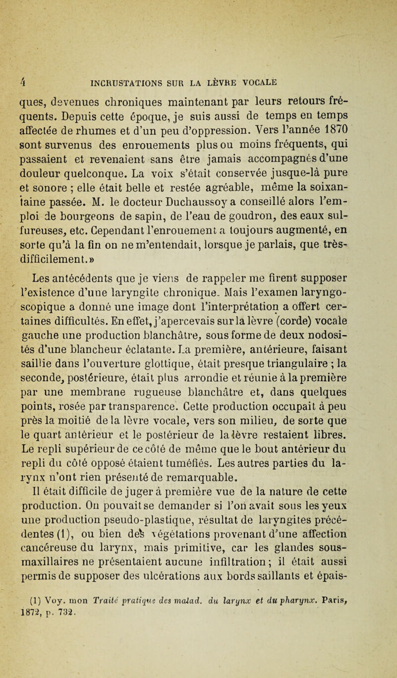 ques, devenues chroniques maintenant par leurs retours fré¬ quents. Depuis cette époque, je suis aussi de temps en temps affectée de rhumes et d’un peu d’oppression. Vers l’année 1870 sont survenus des enrouements plus ou moins fréquents, qui passaient et revenaient sans être jamais accompagnés d’une douleur quelconque. La voix s’était conservée jusque-là pure et sonore ; elle était belle et restée agréable, même la soixan¬ taine passée. M. le docteur Duchaussoy a conseillé alors rem¬ ploi de bourgeons de sapin, de l’eau de goudron, des eaux sul¬ fureuses, etc. Cependant l’enrouement a toujours augmenté, en sorte qu’à la fin on ne m’entendait, lorsque je parlais, que très- difficilement.» Les antécédents que je viens de rappeler me firent supposer l’existence d’une laryngite chronique. Mais l’examen laryngo- scopique a donné une image dont l’interprétation a offert cer¬ taines difficultés. En effet, j’apercevais sur la lèvre (corde) vocale gauche une production blanchâtre, sous forme de deux nodosi¬ tés d’une blancheur éclatante. La première, antérieure, faisant saillie dans l’ouverture glottique, était presque triangulaire ; la seconde, postérieure, était plus arrondie et réunie à la première par une membrane rugueuse blanchâtre et, dans quelques points, rosée par transparence. Cette production occupait à peu près la moitié de la lèvre vocale, vers son milieu, de sorte que le quart antérieur et le postérieur de la lèvre restaient libres. Le repli supérieur de ce côté de même que le bout antérieur du repli du côté opposé étaient tuméfiés. Les autres parties du la¬ rynx n’ont rien présenté de remarquable. Il était difficile de juger à première vue de la nature de cette production. On pouvait se demander si l’on avait sous les yeux une production pseudo-plastique, résultat de laryngites précé¬ dentes (1), ou bien de^ végétations provenant d’une affection cancéreuse du larynx, mais primitive, car les glandes sous- maxillaires ne présentaient aucune infiltration; il était aussi permis de supposer des ulcérations aux bords saillants et épais- (1) Voy. mon Traité pratique des malad. du larynoc et du pharynx. Paris, 1872, p. 732.