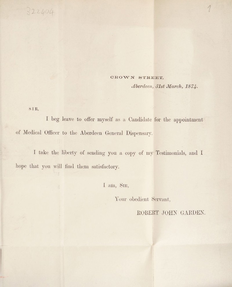 Merdcen, 31st Mcn'ch, 187J^. 8 IE, I beg leave to offer myself as a Candidate for the appointment of Medical Officer to the Aberdeen General Dispensary. I take the liberty of sending you a copy of my Testimonials, and I hope that you will find them satisfactory. Your obedient Servant, KOBEilT JOHN GARDEN.