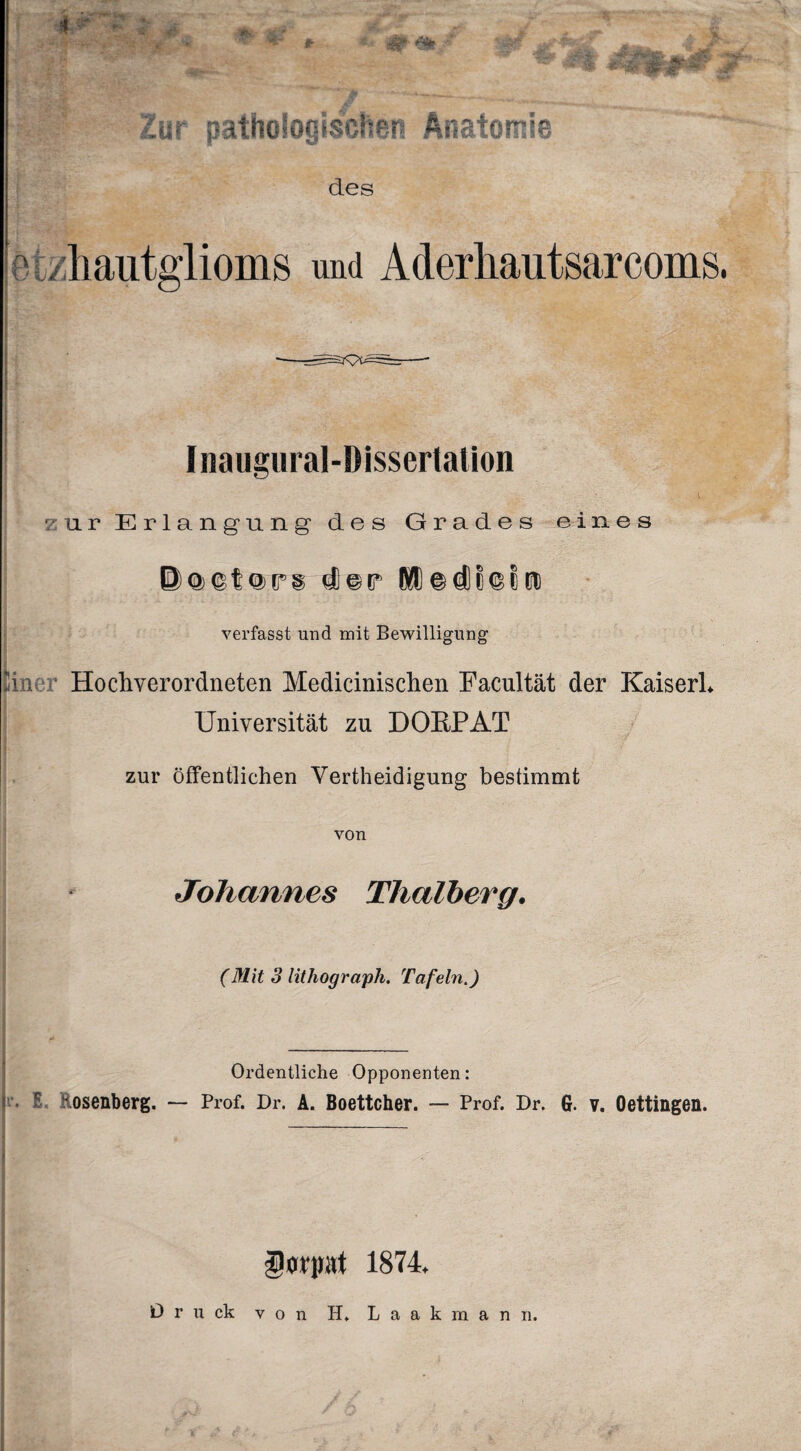 * SB# ***'■&*£& w +£% *¥ Zur pathologischen Anatomie des e tzhautglioms und Aderhautsarcoms. I naugural-DissertaUon zur Erlangung des Grades eines @®©t®P,§ d) © tr Dü) © dl 8 © 8 tu verfasst und mit Bewilligung tim Hocliyerordneten Medicinisclien Facultät der Kaiserl* Universität zu DORPAT • jT zur öffentlichen Verteidigung bestimmt von Johannes Thalberg. ■ (Mit 3 lithograph. Tafeln.) Ordentliche Opponenten: S osenberg. — Prof. Dr. A. Boettcher. — Prof. Dr. G. v. Oettingen. üwpt 1874. D r u ck von H» L a a k rn a n n.