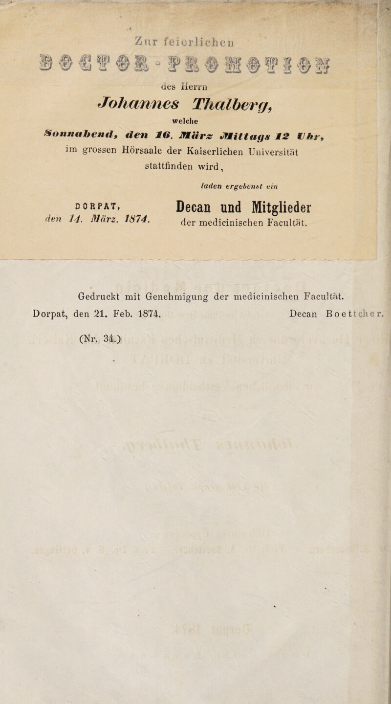 Zur feierlichen aes Herrn Johannes Thalberg, welche Sonnabends den IG. März Mittags 12 IIhr, im grossen Hörsaale der Kaiserlichen Universität stattfinden wird, DORPAT, den 14. März. 1S74. laden ergebenst ein Decan und Mitglieder der medicinischen Facultät. Gedruckt mit Genehmigung der medicinischen Facultät. Dorpat, den 21+ Feb. 1874. Decan Boettcher. (Nr. 34.)