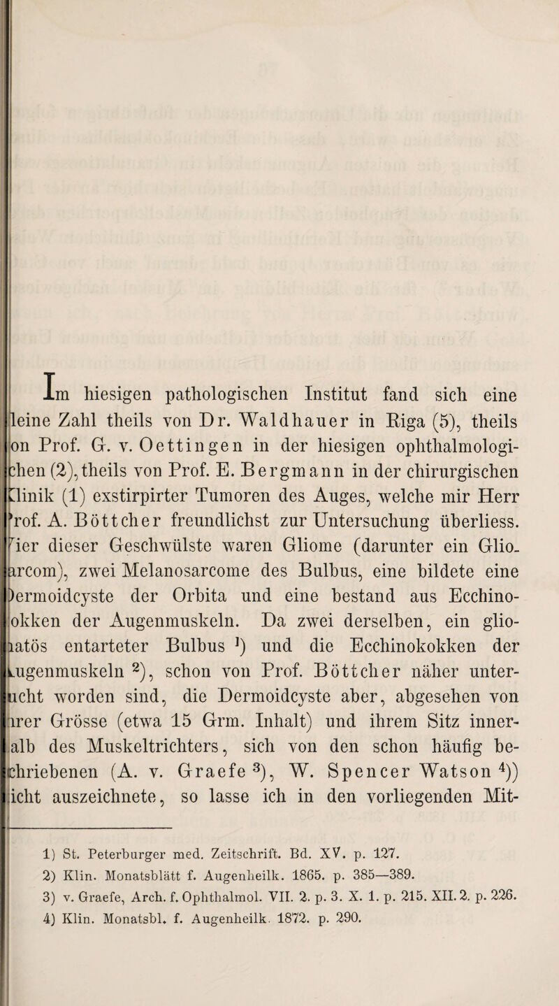 Im hiesigen pathologischen Institut fand sich eine leine Zahl theils von Dr. Waldhauer in Biga (5), theils on Prof. G. v. Oettingen in der hiesigen ophthalmologi- dien (2),theils von Prof. E. Bergmann in der chirurgischen tlinik (1) exstirpirter Tumoren des Auges, welche mir Herr Tof. A. Böttcher freundlichst zur Untersuchung überliess. Ter dieser Geschwülste waren Gliome (darunter ein Glio. ärcom), zwei Melanosarcome des Bulbus, eine bildete eine )ermoidcyste der Orbita und eine bestand aus Ecchino- okken der Augenmuskeln. Da zwei derselben, ein glio- aatös entarteter Bulbus ]) und die Ecchinokokken der Lugenmuskeln 1 2), schon von Prof. Böttcher näher unter- ucht worden sind, die Dermoidcyste aber, abgesehen von arer Grösse (etwa 15 Grm. Inhalt) und ihrem Sitz inner- alb des Muskeltrichters, sich von den schon häufig be- chriebenen (A. v. Graefe3), W. Spencer Watson 4)) icht auszeichnete, so lasse ich in den vorliegenden Mit- 1) St. Peterburger med. Zeitschrift. Bd. XV. p. 127. 2) Klin. Monatsblätt f. Augenheilk. 1865. p. 385—389. 3) v. Graefe, Arch. f. Ophthalmol. VII. 2. p. 3. X. 1. p. 215. XII. 2. p. 226.