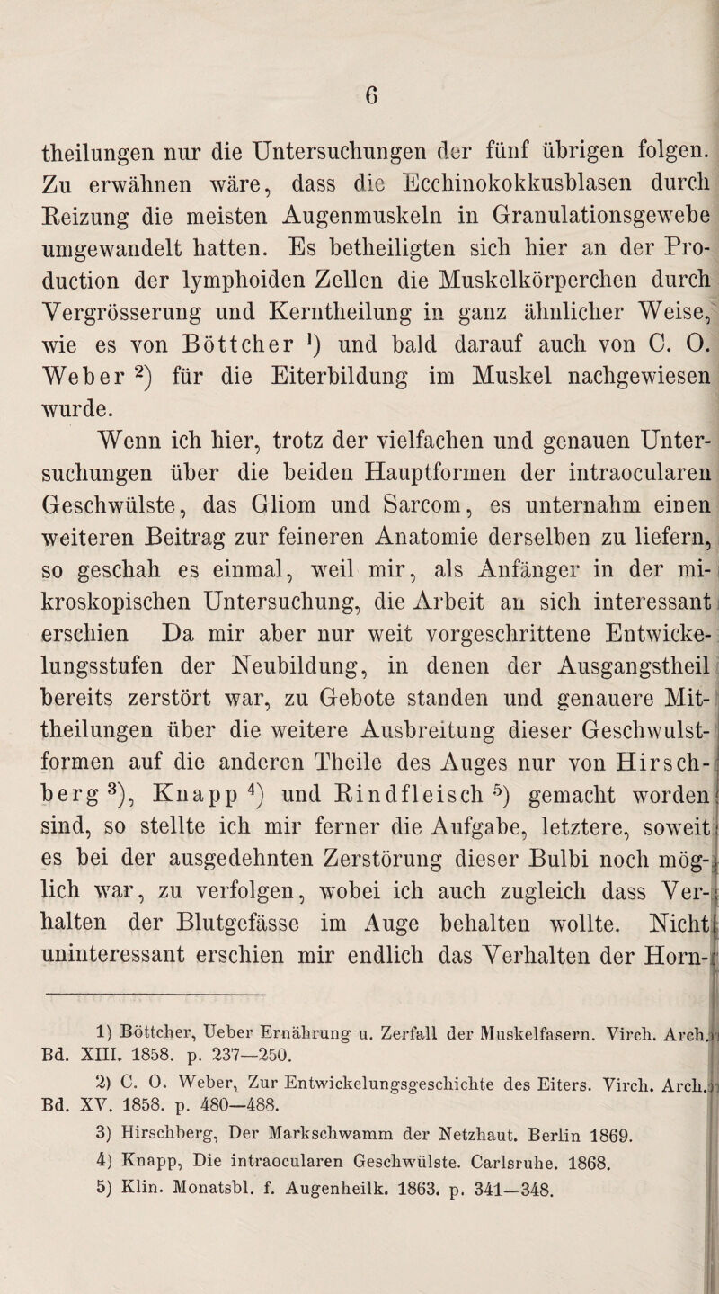 theilungen nur die Untersuchungen der fünf übrigen folgen. Zu erwähnen wäre, dass die Ecchinokokkusblasen durch Keizung die meisten Augenmuskeln in Granulationsgewebe umgewandelt hatten. Es betheiligten sich hier an der Pro¬ duction der lymphoiden Zellen die Muskelkörperchen durch Yergrösserung und Kerntheilung in ganz ähnlicher Weise, wie es von Böttcher *) und bald darauf auch von 0. O. Weher 1 2) für die Eiterbildung im Muskel nachgewiesen wurde. Wenn ich hier, trotz der vielfachen und genauen Unter¬ suchungen über die beiden Hauptformen der intraocularen Geschwülste, das Gliom und Sarcom, es unternahm einen weiteren Beitrag zur feineren Anatomie derselben zu liefern, so geschah es einmal, weil mir, als Anfänger in der mi¬ kroskopischen Untersuchung, die Arbeit an sich interessant erschien Da mir aber nur weit vorgeschrittene Entwicke¬ lungsstufen der Neubildung, in denen der Ausgangstheil bereits zerstört war, zu Gebote standen und genauere Mit¬ theilungen über die weitere Ausbreitung dieser Geschwulst¬ formen auf die anderen Theile des Auges nur von Hirsch- berg3), Knapp4) und Rindfleisch5) gemacht worden: sind, so stellte ich mir ferner die Aufgabe, letztere, soweit es bei der ausgedehnten Zerstörung dieser Bulbi noch mög¬ lich war, zu verfolgen, wobei ich auch zugleich dass Ver¬ halten der Blutgefässe im Auge behalten wollte. Nicht! uninteressant erschien mir endlich das Verhalten der Horn-: 1) Böttcher, lieber Ernährung u. Zerfall der Muskelfasern. Virch. Arch. j Bd. XIII. 1858. p. 237—250. 2) C. 0. Weber, Zur Entwickelungsgeschichte des Eiters. Virch. Archj) Bd. XV. 1858. p. 480—488. 3) Hirschberg, Der Markschwamm der Netzhaut. Berlin 1869. 4) Knapp, Die intraocularen Geschwülste. Carlsruhe. 1868. 5) Klin. Monatsbl. f. Augenheilk. 1863. p. 341—348.