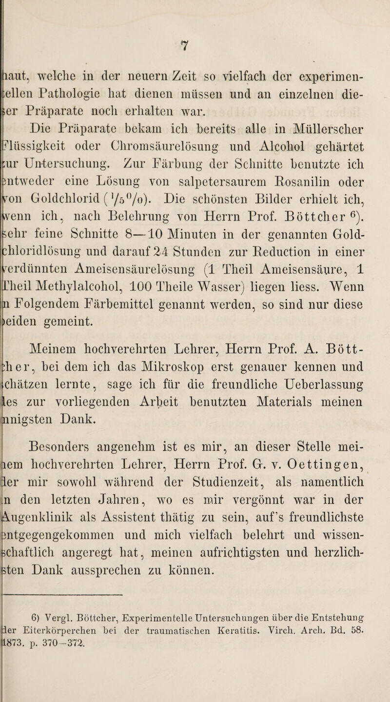 laut, welche in der neuern Zeit so vielfach der experimen- ;ellen Pathologie hat dienen müssen und an einzelnen die- ;er Präparate noch erhalten war. Die Präparate bekam ich bereits alle in Müllerscher Flüssigkeit oder Chromsäurelösung und Alcohol gehärtet ;ur Untersuchung. Zur Färbung der Schnitte benutzte ich entweder eine Lösung von salpetersaurem Rosanilin oder von Goldchlorid (,/5°/o). Die schönsten Bilder erhielt ich, venn ich, nach Belehrung von Herrn Prof. Böttcher 6). ^ehr feine Schnitte 8—10 Minuten in der genannten Gold- diloridlösung und darauf 24 Stunden zur Reduction in einer verdünnten Ameisensäurelösung (1 Theil Ameisensäure, 1 Pheil Methylalcohol, 100 Tlieile Wasser) liegen liess. Wenn u Folgendem Färbemittel genannt werden, so sind nur diese beiden gemeint. Meinem hochverehrten Lehrer, Plerrn Prof. A. Bött¬ cher, bei dem ich das Mikroskop erst genauer kennen und chätzen lernte, sage ich für die freundliche Ueberlassung les zur vorliegenden Arbeit benutzten Materials meinen nnigsten Dank. Besonders angenehm ist es mir, an dieser Stelle mei- lem hochverehrten Lehrer, Herrn Prof. G. v. Oettingen, 4er mir sowohl während der Studienzeit, als namentlich n den letzten Jahren, wo es mir vergönnt war in der Augenklinik als Assistent thätig zu sein, auf’s freundlichste Intgegengekommen und mich vielfach belehrt und wissen- chaftlich angeregt hat, meinen aufrichtigsten und herzlich¬ ten Dank aussprechen zu können. 6) Vergl. Böttcher, Experimentelle Untersuchungen über die Entstehung ier Eiterkörperchen bei der traumatischen Keratitis. Virch. Arch. Bd. 58. 11873. p. 370-372.